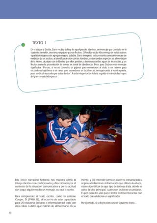 TEXTO 1
                   En el ataque a Escitia, Darío recibió del rey de aquel pueblo, Idantirso, un mensaje que consistía en lo
                   siguiente: un ratón, una rana, un pájaro y cinco flechas. El heraldo escita hizo entrega de estos objetos
                   y partió de regreso sin agregar ninguna palabra. Darío interpretó este presente como un mensaje de
                   rendición de los escitas, al identificar al ratón con los hombres, ya que ambas especies se alimentaban
                   de lo mismo, al pájaro con la libertad que ellos perdían, a las ranas con las aguas de los escitas, y las
                   flechas como la presentación de armas en señal de obediencia. Pero, para Gobrias este mensaje
                   significaba: “Persas, si no os convertís en pájaros para remontaros al cielo, o en ratones para
                   esconderos bajo tierra o en ranas para esconderos en las charcas, no regresaréis a vuestra patria,
                   pues seréis atravesados por estos dardos”. A esta interpretación habría seguido el retiro de las tropas
                   del gran conquistador persa.




     Esta breve narración histórica nos muestra cómo la                   mente, y (B) entender cómo el autor ha estructurado u
     interpretación está condicionada y direccionada por el               organizado las ideas e información que el texto le ofrece,
     contexto de la situación comunicativa y por la actitud               esto es identificar de qué tipo de texto se trata, dónde se
     con la que alguien recibe un mensaje, sea oral o escrito.            ubica la idea principal, cuáles son las ideas secundarias.
                                                                          Es por estas dos vías que el lector exitoso interactúa con
     Para comprender el texto escrito, como lo sostiene                   el texto para elaborar un significado.
     Cooper, D. (1990:18), el lector ha de estar capacitado
     para (A) relacionar las ideas e información del texto con            Por ejemplo, si se leyera en clase el siguiente texto…
     otras ideas o datos que habrán de almacenarse en su

10
 