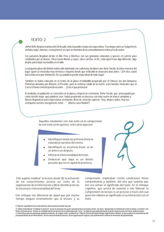 TEXTO 2
           ¡Al fin! Al fin, llegó la mañana del 28 de julio, todo el pueblo estaba a la expectativa. Tras largos años un Subprefecto
           visitaba Jaquí; además, era la primera vez que un miembro de la comunidad daría el discurso de orden.

           Los paisanos llegaban desde el Alto Perú y Mochica con sus granadas coloradas y quesos en carrete para
           cambiarlos por aceitunas. Otros traían llamas y cuyes, otros cancha; en fin, cada quien traía algo diferente, algo
           propio, para dejar sus huellas en el valle.

           La pequeña plaza del distrito había sido adornada con cadenetas bicolores por doña Tarcila, la única maestra del
           lugar, quien se mostraba muy nerviosa e inquieta desde que el Alcalde le anunciara días antes: “¡Eh! Vea, usted
           dará el discurso por Veintiocho. De sus palabras pende el qué dirán de todo Jaquí”.

           También se había colocado en el centro de la plaza el tabladillo preparado por el Chiruco; las dos lámparas
           Petromax donadas por Manuel, el Pecante, para la verbena criolla de la noche; y las bandas musicales que el
           Curco Octavio contrató para la ocasión … ¡Esto sí que prometía!

           A mediodía, la población se concentró en la plaza y empezó la ceremonia. Doña Tarcila, que preocupada por:
           cómo decirlo mejor, qué palabras usar había preparado su discurso con toda suerte de léxico variopinto y
           floreos lingüísticos para impresionar al visitante, llena de emoción expresó: “Hoy, alegres todos, hoy nos
           acompaña nuestro energúmeno señor…” (María Luisa Madrid2)




                           Aquellos estudiantes con más éxito en la comprensión
                           de este texto serán quienes, entre otros aspectos:




                                       Identifiquen desde las primeras líneas la
                                       naturaleza narrativa del mismo.
                                       Identifiquen su secuencia lineal, va de
                                       un antes a un después.
                                       Infieran la intencionalidad del texto.
                                       Deduzcan que Jaquí es un distrito
                                       peruano que no es capital de provincia.




 Esto supone moldear3 la lectura desde (A) la activación                            comprensión, implicaban ciertas condiciones físicas
de los conocimientos previos así como de la                                         extraordinarias y, también, del otro que sostenía que
organización de la información y (B) la identificación de                           leer era extraer el significado del texto. En el enfoque
la estructura e intencionalidad del texto.                                          cognitivo, que servirá de sustento a este Manual, la
                                                                                    comprensión de lectura es un proceso a través del cual
Este enfoque nos diferencia de aquel que por mucho                                  quien lee elabora un significado en su interacción con el
tiempo aseguró erróneamente que la lectura, y su                                    texto.

2. María Luisa Madrid es el seudónimo de la autora de este manual.
3. Debe entenderse “moldear la lectura” como el proceso de guiar activamente el proceso lector, es decir, desarrollar la mediación entre el texto y el lector con
fines comprensivos. Si bien el moldeamiento de la lectura lo puede ejecutar “otro”, lo ideal es que gradualmente el lector logre la autonomía en este proceso.
4. David Ausubel es psicólogo estadounidense, de origen judío, presentó en 1963 la Teoría del Aprendizaje Significativo Verbal, la que explica la importancia del
procesamiento de la información, de los conocimientos previos, de la organización lógica y de la dimensión volitiva al momento de aprehender.


                                                                                                                                                                    11
 