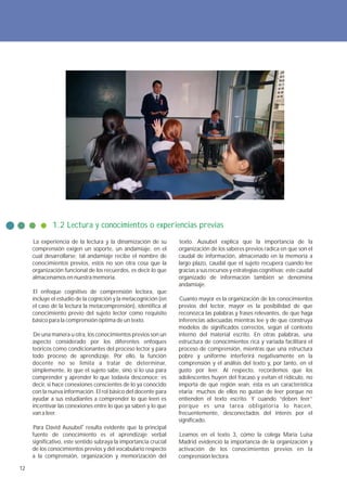 1.2 Lectura y conocimientos o experiencias previas
     La experiencia de la lectura y la dinamización de su          texto. Ausubel explica que la importancia de la
     comprensión exigen un soporte, un andamiaje, en el           organización de los saberes previos radica en que son el
     cual desarrollarse; tal andamiaje recibe el nombre de        caudal de información, almacenado en la memoria a
     conocimientos previos, estos no son otra cosa que la         largo plazo, caudal que el sujeto recupera cuando lee
     organización funcional de los recuerdos, es decir lo que     gracias a sus recursos y estrategias cognitivas; este caudal
     almacenamos en nuestra memoria.                              organizado de información también se denomina
                                                                  andamiaje.
     El enfoque cognitivo de comprensión lectora, que
     incluye el estudio de la cognición y la metacognición (en    Cuanto mayor es la organización de los conocimientos
     el caso de la lectura la metacomprensión), identifica al     previos del lector, mayor es la posibilidad de que
     conocimiento previo del sujeto lector como requisito         reconozca las palabras y frases relevantes, de que haga
     básico para la comprensión óptima de un texto.               inferencias adecuadas mientras lee y de que construya
                                                                  modelos de significados correctos, según el contexto
     De una manera u otra, los conocimientos previos son un       interno del material escrito. En otras palabras, una
     aspecto considerado por los diferentes enfoques              estructura de conocimientos rica y variada facilitará el
     teóricos como condicionantes del proceso lector y para       proceso de comprensión, mientras que una estructura
     todo proceso de aprendizaje. Por ello, la función            pobre y uniforme interferirá negativamente en la
     docente no se limita a tratar de determinar,                 comprensión y el análisis del texto y, por tanto, en el
     simplemente, lo que el sujeto sabe, sino si lo usa para      gusto por leer. Al respecto, recordemos que los
     comprender y aprender lo que todavía desconoce; es           adolescentes huyen del fracaso y evitan el ridículo, no
     decir, si hace conexiones conscientes de lo ya conocido      importa de qué región sean, ésta es un característica
     con la nueva información. El rol básico del docente para     etaria; muchos de ellos no gustan de leer porque no
     ayudar a sus estudiantes a comprender lo que leen es         entienden el texto escrito. Y cuando “deben leer”
     incentivar las conexiones entre lo que ya saben y lo que     porque es una tarea obligatoria lo hacen,
     van a leer.                                                  frecuentemente, desconectados del interés por el
                                                                  significado.
     Para David Ausubel4 resulta evidente que la principal
     fuente de conocimiento es el aprendizaje verbal              Leamos en el texto 3, cómo la colega María Luisa
     significativo, este sentido subraya la importancia crucial   Madrid evidenció la importancia de la organización y
     de los conocimientos previos y del vocabulario respecto      activación de los conocimientos previos en la
     a la comprensión, organización y memorización del            comprensión lectora.

12
 