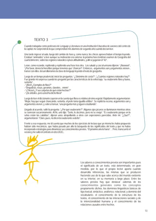 TEXTO 3
Cuando trabajaba como profesora de Lenguaje y Literatura en una Institución Educativa de varones del centro de
la capital, me sorprendí de lo que comprendían mis alumnos de segundo año cuando decían leer.

Una tarde ingresé al aula, luego del cambio de hora y, como nunca, los chicos aprovechaban el tiempo leyendo.
Estaban “animados” a leer aunque su motivación era externa: la próxima hora tendrían examen de Geografía del
cuarto bimestre, sobre las regiones naturales o pisos altitudinales, y allí se jugarían el “42”.

Leían, como rezando, repitiendo y repitiendo una frase tras otra. Los saludé y casi al unísono dijeron: “¡Nooooo!”,
“¡Por favor, denos la hora libre porque tenemos que “chancar”! Entonces, -argumentos van y argumentos vienen-,
transé con ellos: desarrollaríamos la clase de lenguaje leyendo el texto de geografía.

Luego de un tiempo prudencial, inicié las preguntas: “¿Sinónimo de costa?”, “¿Cuántas regiones naturales hay?”.
Fue grande mi sorpresa cuando les pregunté por las características de la selva baja, “su exuberante flora y fauna,
señorita”.
- “¡Bien! ¿Ejemplos de flora?”
- “Orquídeas, rosas, geranios, claveles…mmm”.
- “¡Chicos! ¿Y sus carpetas de qué están hechas?”
- “¡De árboles, pero usted ha dicho flora!”

Luego de leer el diccionario cayeron en la cuenta que flora es relativo al reino vegetal. Rápidamente argumentaron:
“Mejor, hay que seguir chancando, señorita, el profe toma igualito al libro”. Se repitió la escena, argumentos van y
argumentos vienen, y, volví a transar, “una pregunta más y siguen estudiando”.

Llegado al acuerdo, solté la pregunta: “¿Por qué exuberante?”. Algunos ojos pícaros se iluminaron mientras otros
se sonreían socarronamente. Al fin, uno dijo: “Seño, le decimos, pero no se enoja”. “Es exuberante porque en la
selva están las calatitas”, dijeron unos atropellando a otros con expresiones parecidas. Ante mi: “¿Qué?”,
argumentaron: “Claro, pues, no dicen la exuberante vedette”.

Frente a esa respuesta, me di cuenta que muchos de los ejercicios de lectura que yo misma les había propuesto
habían sido mecánicos, que había pasado por alto la búsqueda de los significados del texto y que no había
incorporado estrategias para dinamizar sus conocimientos previos. “El próximo año lo haría”… Pero, transcurrió el
verano y me salió el contrato en otra UGEL.




                                                             Los saberes o conocimientos previos son importantes pues
                                                             el significado de un texto, está determinado, en gran
                                                             medida, por lo que el propio lector aporta cuando
                                                             desarrolla inferencias, las mismas que se producen
                                                             haciendo uso de lo que sabe acerca del mundo existente
                                                             en su interior, en su memoria a largo plazo. Entre los
                                                             saberes previos hay que destacar -además de los
                                                             conocimientos generales como los conceptos
                                                             propiamente dichos, los dominios lingüísticos básicos de
                                                             tipo lexical, sintáctico, anáforico, relacional, y dominio del
                                                             vocabulario- el conocimiento de la estructura de los
                                                             textos, el conocimiento de las interacciones sociales y de
                                                             la intencionalidad humana y el conocimiento de las
                                                             relaciones causales entre hechos.

                                                                                                                              13
 