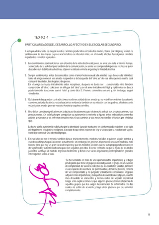TEXTO 4
PARTICULARIDADES DEL DESARROLLO AFECTIVO EN EL ESCOLAR SECUNDARIO

 La etapa adolescente es muy rica en los cambios producidos en todos los niveles, físico, psicológico y social, es
también una de las etapas cuyas características se discuten más; en el mundo afectivo hay algunos cambios
importantes como los siguientes:

1. Los sentimientos contradictorios son el centro de la vida afectiva del joven, se ama y se odia al mismo tiempo,
   se necesita de la soledad pero también de la comunicación, se ansía ser comprendido pero se rechaza a quien
   descubra sus debilidades afectivas, el joven se debate entre la angustia y la frialdad afectiva.

2. Surgen sentimientos antes desconocidos como el amor heterosexual y la amistad cuya base es la intimidad,
   tanto el amigo como el ser amado responden a la búsqueda del “otro yo” de esa alma gemela con la cual
   compartir las dudas, las alegrías y las penas.
   En el amigo se busca inicialmente oídos receptivos, después no basta ser comprendido sino también
   comprender al “otro”, colocarse en el lugar del “otro” y en el amor inicialmente frágil y epidérmico se busca
   posteriormente trascender con el “otro” y como dice E. Fromm, convertirse en uno y, sin embargo, seguir
   siendo dos.

3. Quizá una de las grandes contradicciones sea la necesidad de ser amado y a su vez el temor de ser descubierto
   como necesitado de afecto, esta situación se evidencia también en su relación con los padres, el adolescente
   necesita ser amado; pero se muestra huraño y esquivo con ellos.

4. Uno de los cambios significativos es la lucha por la autonomía, por el derecho a elegir sus propios caminos, sus
   propias metas. En esta lucha por conquistar su autonomía se enfrenta a figuras antes indiscutibles como los
   padres y maestros y se enfrentará mucho más si sus caminos y sus metas no son las previstas por el status
   quo.

   La lucha por la autonomía es la lucha por la identidad, y puede traducirse en conformidad o rebelión; si se opta
   por lo primero, el sujeto se resignará a aceptar lo que otros esperan de él y si se opta por la rebelión del sujeto,
   tratará de construir una identidad propia.

5. En este afán de ser él mismo, también busca, insistentemente, modelos sociales a quienes seguir, admirar y
   esto le da el impulso para avanzar; actualmente, sin embargo, los jóvenes disponen de escasos modelos, más
   bien se diría que hay un gran vacío al respecto y que los modelos sociales que se autopropagandizan carecen
   de significado y autenticidad como para ser seguidos por ellos. En este contexto es que la figura de los ídolos
   juveniles sustituye al modelo, ingresan fácilmente y llenan ese vacío angustiante postergando las grandes
   interrogantes sobre al vida.

                                             Se ha señalado en más de una oportunidad la importancia y el lugar
                                            privilegiado que tiene el grupo en la edad juvenil, el grupo es un espacio
                                            de complicidad, de vivencia colectiva de los conflictos y dudas, también
                                            es un espacio de aventura, de permisividad, donde se tiene la certeza
                                            de ser comprendido y no juzgado y finalmente condenado; el grupo
                                            adquiere más importancia y más poder de control sobre el joven, cuanto
                                            más desvalido se encuentre y menos redes de soporte emocional
                                            tenga, esto explica cómo es que algunos jóvenes toman distancia de
                                            aquellos grupos que les exigen la realización de actividades con las
                                            cuales no están de acuerdo y haya otros jóvenes que se someten
                                            completamente.




                                                                                                                          15
 