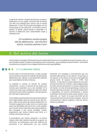 Luego de leer el texto, comparte las ideas que consideres
     importantes con tus colegas; asimismo trata de diseñar
     con ellos una estrategia para conocer más el mundo
     adolescente. Si bien los preceptos psicológicos son de
     mucha ayuda no son suficientes; es necesario conocer,
     además, el ámbito cultural donde se desarrolla y se
     inscribe el adolescente para comprenderlos mejor y
     animarlos a leer.


                 ¡Si recordamos nuestros propias
             días de adolescencia, será más fácil
               animar a nuestros alumnos a leer!



     2. Rol activo del lector
     Hemos leído y escuchado continuamente que la comprensión de lectura es el resultado de un proceso activo; pero, ¿a
     qué actividad se alude? Cuando se trata del proceso de comprensión, ¿qué actividad es la determinante? Intercambia
     tus opiniones y conceptos con tus colegas de diferentes áreas y especialidades.


               2.1 La dimensión volitiva
     Al tratar sobre el rol activo del lector, se debe recordar   horizontal, con estrategias y conversaciones que nos
     que la voluntad es la primera condición del aprendizaje      permitan saber qué hay “en sus cabezas”; lo que haya en
     significativo y que, además, es esta dimensión volitiva la   sus cabezas, en sus mentes, los acercará o los alejará del
     que nos predispone al éxito o al fracaso.                    proceso lector. Al respecto, Smith, F. (1990: 102)
                                                                  sostiene: “Lo que hay en nuestras cabezas es una teoría,
     La voluntad se orienta en función de nuestras                una teoría de cómo es el mundo, y ella configura la base
     motivaciones; es decir, en función de las razones que        de todas nuestras percepciones y nuestra comprensión
     tenemos para desarrollar una u otra actividad. En la         del mundo; es la raíz de todo aprendizaje, la fuente de
     escuela, las razones que consideremos para leer deben        nuestras esperanzas y temores, de nuestras motivaciones
     ser las razones de nuestros estudiantes: ¿Por qué quieren    y expectativas, de nuestros razonamientos y nuestra
     leer? ¿Por qué no quieren leer?                              creatividad. Dicha teoría es todo cuanto tenemos; eso y
                                                                  nada más”. La “teoría” de la que trata Smith son los
     Como adultos y profesionales de la educación podemos         conocimientos previos que forman la psiquis; tanto los
     hacer largos listados sobre las razones de por qué leer;     conocimientos o saberes cognitivos, como los saberes
     pero, cuáles son las razones de nuestros adolescentes. Es    afectivos y culturales.
     necesario preguntarnos cuáles serían sus razones para
     asumir las dificultades del acto de leer como desafíos,
     para inventar nuevas soluciones para viejos problemas,
     para arriesgarse a usar nuevas estrategias; incluso,
     preguntarnos qué razones tendrían para leerse a sí
     mismos e interactuar con su yo.

     Si pretendemos que nuestra animación a la lectura
     impacte sobre ellos, debemos identificar sus gustos, sus
     emociones, sus motivaciones; para esto, debemos de
     acercarnos a los adolescentes con una actitud


16
 