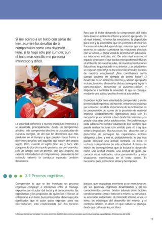 Para que el lector desarrolle la comprensión del texto
                                                                                 debe tener un ambiente interno y externo apropiado. En
Si me acerco a un texto con ganas de                                             el nivel interno, tenemos las emociones, la disposición
leer, asumiré los desafíos de la                                                 para leer y la autoestima que les permitirá afrontar los
                                                                                 fracasos naturales del aprendizaje; mientras que a nivel
comprensión como una diversión.                                                  externo, se pueden considerar las relaciones afectivas
Pero, si lo hago sólo por cumplir, aun                                           con su familia, el clima social de la Institución Educativa,
el texto más sencillo me parecerá                                                sus relaciones amicales, etc. De este nivel externo, el
                                                                                 espacio directo en el que los docentes podemos influir es
intrincado y difícil.                                                            el ambiente de nuestras aulas, de nuestras Instituciones
                                                                                 Educativas, lo que sucede en su interior: ¿Los estudiantes
                                                                                 se respetan entre sí? ¿Los docentes toleramos los fracasos
                                                                                 de nuestros estudiantes? ¿Nos constituimos como
                                                                                 cuerpo docente en ejemplo de ánimo lector? El
                                                                                 desarrollo de un ambiente interno y externo apropiado
                                                                                 incluye, también, eliminar las distracciones para lograr la
                                                                                 concentración, dinamizar la automotivación, y
                                                                                 disponerse a controlar la ansiedad, lo que se consigue
                                                                                 mediante una actitud positiva frente al acto de leer.

                                                                                 Cuando el lector tiene voluntad de comprender, o siente
                                                                                 la necesidad imperiosa de hacerlo, entonces se esfuerza
                                                                                 por entender, de allí la importancia de la motivación en
                                                                                 la comprensión, así como de la provisión de material
                                                                                 impreso verdaderamente significativo para leer. Es
                                                                                 necesario, pues, animar a leer desde los intereses y la
                                                                                 propia naturaleza de los adolescentes. Recordemos que
La voluntad pertenece a nuestra estructura intrínseca y                          cada adolescente tendrá voluntad de leer siempre que
se desarrolla, principalmente, desde un compromiso                               pueda realizar lecturas con sentido para él. Hay que
afectivo; este compromiso afectivo es un catalizador de                          evitar la imposición. Muchas veces, los docentes con la
nuestras energías, de ahí que las decisiones que más                             pretensión de conseguir las capacidades lectoras
perduran en el tiempo y que pueden hacer frente a                                obligamos a leer, y eso es, probablemente, lo que más
diferentes desafíos son aquellas que nacen del propio                            puede provocar una actitud contraria, es decir, el
sujeto. Pero, cuando el sujeto dice, lee y hace sólo                             rechazo o alejamiento de esta actividad. A fuerza de
porque se lo dice otro que lo presiona, sea con una nota,                        insistir no conseguiremos que la lectura se desarrolle
con un castigo, con un premio, con una propina, no                               como una actitud interna, una actitud de gusto por
existe la intensidad en el compromiso y en ausencia del                          conocer otras realidades, otros pensamientos y otras
estímulo externo la conducta esperada también                                    situaciones manifestadas en el texto escrito. Es
desaparece.                                                                      necesario, pues, convencer, atraer y no imponer.




           2.2 Procesos cognitivos
Comprender lo que se lee involucra un proceso                                    básicos, que en páginas anteriores ya se mencionaron:
cognitivo complejo6 e interactivo entre el mensaje                               (A) sus procesos cognitivos desarrollados y (B) los
expuesto por el autor del texto y el conocimiento, las                           conocimientos previos. Existen además otros factores
expectativas y los propósitos de quien lee. El lector, al                        condicionantes como el texto en sí mismo, su estructura,
enfrentarse a un texto, busca interpretar el mensaje y los                       su extensión, su formato; el contenido interno, o sea, el
significados que el autor quiso expresar; pero esa                               tema, las estrategias del desarrollo del mismo; y el
interpretación, está condicionada por dos factores                               contexto externo, es decir, en qué cultura se produjo,
                                                                                 desde qué cultura se lee, etcétera.

6. Debe entenderse “complejo” no como sinónimo de difícil, sino como un proceso que involucra varias capacidades y dimensiones del lector.

                                                                                                                                                17
 