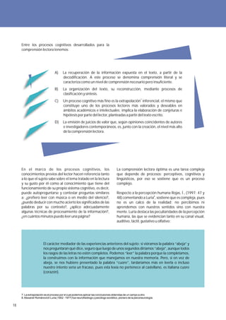 Entre los procesos cognitivos desarrollados para la
     comprensión lectora tenemos:




                                  A)     La recuperación de la información expuesta en el texto, a partir de la
                                         decodificación. A este proceso se denomina comprensión literal y se
                                         caracteriza como un nivel de comprensión necesario pero insuficiente.
                                  B)     La organización del texto, su reconstrucción, mediante procesos de
                                         clasificación y síntesis.
                                  C)     Un proceso cognitivo más fino es la extrapolación7 inferencial, el mismo que
                                         constituye uno de los procesos lectores más valorados y deseables en
                                         ámbitos académicos e intelectuales; implica la elaboración de conjeturas e
                                         hipótesis por parte del lector, planteadas a partir del texto escrito.
                                  D)     La emisión de juicios de valor que, según opiniones coincidentes de autores
                                         e investigadores contemporáneos, es, junto con la creación, el nivel más alto
                                         de la comprensión lectora.




     En el marco de los procesos cognitivos, los                                        La comprensión lectora óptima es una tarea compleja
     conocimientos previos del lector hacen referencia tanto                            que depende de procesos: perceptivos, cognitivos y
     a lo que el sujeto sabe sobre el tema tratado en la lectura                        lingüísticos, por eso se sostiene que es un proceso
     y su gusto por él como al conocimiento que tiene del                               complejo.
     funcionamiento de su propio sistema cognitivo, es decir,
     puede autopreguntarse y contestar preguntas similares                              Respecto a la percepción humana Rojas, Í., (1997: 47 y
     a: ¿prefiero leer con música o en medio del silencio?,                             48) comentando a Luria8, sostiene que es compleja, pues
     ¿puedo deducir con mucho acierto los significados de las                           no es un calco de la realidad; no percibimos ni
     palabras por su contexto?, ¿aplico adecuadamente                                   aprendemos con nuestros sentidos sino con nuestra
     algunas técnicas de procesamiento de la información?,                              mente. Luria destaca las peculiaridades de la percepción
     ¿en cuántos minutos puedo leer una página?                                         humana, las que se evidencian tanto en su canal visual,
                                                                                        auditivo, táctil, gustativo u olfativo:




                        El carácter mediador de las experiencias anteriores del sujeto: si viéramos la palabra “abeja” y
                        nos preguntaran qué dice, seguro que luego de unos segundos diríamos “abeja”, aunque todos
                        los rasgos de las letras no estén completos. Podemos “leer” la palabra porque la completamos,
                        la construimos con la información que manejamos en nuestra memoria. Pero, si en vez de
                        abeja, se nos hubiere presentado la palabra “cuore”, tardaríamos más en leerla o incluso
                        nuestro intento sería un fracaso, pues esta lexía no pertenece al castellano, es italiana cuore
                        (corazón).




     7. La extrapolación es el proceso por el cual podemos aplicar las conclusiones obtenidas de un campo a otro.
     8. Alexandr Románovich Luria (1902 - 1977) fue neurofisiólogo y psicólogo soviético, pionero de la psiconeurología.

18
 