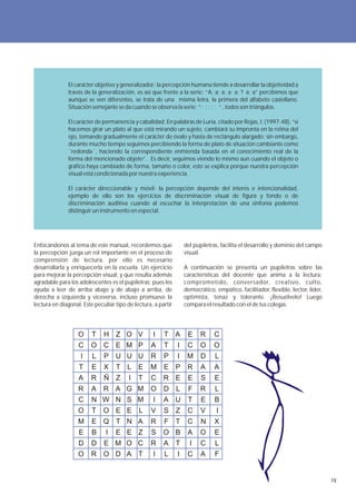 El carácter objetivo y generalizador: la percepción humana tiende a desarrollar la objetividad a
              través de la generalización, es así que frente a la serie: ”A; a; a; a; a; ? a; a” percibimos que
              aunque se ven diferentes, se trata de una misma letra, la primera del alfabeto castellano.
              Situación semejante se da cuando se observa la serie: ”; ; ; ; ; “ , todos son triángulos.

              El carácter de permanencia y cabalidad: En palabras de Luria, citado por Rojas, I. (1997:48), “si
              hacemos girar un plato al que está mirando un sujeto, cambiará su impronta en la retina del
              ojo, tomando gradualmente el carácter de óvalo y hasta de rectángulo alargado; sin embargo,
              durante mucho tiempo seguimos percibiendo la forma de plato de situación cambiante como
              ´redonda´, haciendo la correspondiente enmienda basada en el conocimiento real de la
              forma del mencionado objeto”. Es decir, seguimos viendo lo mismo aun cuando el objeto o
              gráfico haya cambiado de forma, tamaño o color, esto se explica porque nuestra percepción
              visual está condicionada por nuestra experiencia.

              El carácter direccionable y móvil: la percepción depende del interés e intencionalidad,
              ejemplo de ello son los ejercicios de discriminación visual de figura y fondo o de
              discriminación auditiva cuando al escuchar la interpretación de una sinfonía podemos
              distinguir un instrumento en especial.




Enfocándonos al tema de este manual, recordemos que                del pupiletras, facilita el desarrollo y dominio del campo
la percepción juega un rol importante en el proceso de             visual.
comprensión de lectura, por ello es necesario
desarrollarla y enriquecerla en la escuela. Un ejercicio           A continuación se presenta un pupiletras sobre las
para mejorar la percepción visual, y que resulta además            características del docente que anima a la lectura:
agradable para los adolescentes es el pupiletras; pues les         comprometido, conversador, creativo, culto,
ayuda a leer de arriba abajo y de abajo a arriba, de               democrático, empático, facilitador, flexible, lector, líder,
derecha a izquierda y viceversa, incluso promueve la               optimista, tenaz y tolerante. ¡Resuélvelo! Luego
lectura en diagonal. Este peculiar tipo de lectura, a partir       compara el resultado con el de tus colegas.




                   O     T    H Z O V              I    T A         E     R     C
                   C    O C E M P                 A     T      I    C     O     O
                    I    L    P U U U             R     P      I    M     D     L
                   T     E    X    T L E          M     E P R             A     A
                   A    R     Ñ Z        I   T    C     R E         E     S     E
                   R    A     R A G M O                 D      L    F     R     L
                   C     N W N S M                 I    A U         T     E     B
                   O     T    O E E L             V     S Z         C     V      I
                   M     E Q T N A                R     F      T    C     N     X
                   E     B     I   E E Z          S     O B         A     O     E
                   D    D     E M O C             R     A      T     I    C     L
                   O    R O D A T                  I    L      I    C     A     F


                                                                                                                                  19
 