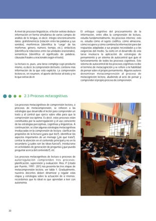 A nivel de procesos lingüísticos, el lector exitoso deduce     El enfoque cognitivo del procesamiento de la
     información en forma simultánea de varios campos de            información, entre ellos la comprensión de lectura,
     análisis de le lengua, es decir, integra sincrónicamente       estudia fundamentalmente, los procesos internos; esto
     datos: grafofonémicos (relación entre las palabras y sus       es, estudia cómo el sujeto codifica, cómo almacena,
     sonidos), morfémicos (identifica la “carga” de los             cómo recupera y cómo combina la información para dar
     morfemas: género, número, tiempo, etc.), sintácticos           respuestas adaptadas a sus propias necesidades y a las
     (identifica la relaciones entre las unidades oracionales),     exigencias del medio. Su éxito en el desarrollo de esta
     semánticos (identifica el significado de palabras,             tarea involucra la aplicación de estrategias de
     cláusulas frasales u oracionales según el texto).              pensamiento y un sistema de autocontrol que guíe el
                                                                    funcionamiento de todos los procesos cognitivos. Este
     La lectura es, pues, una tarea compleja cuyo producto          sistema de autocontrol de los procesos cognitivos recibe
     mismo, es decir, la comprensión del texto, contiene más        el término de metacognición y se refiere a la habilidad
     información de la que está explícita. La comprensión           de pensar sobre el propio pensamiento. Algunos autores
     lectora es, en resumen, el aporte del lector al texto y no     denominan metacomprensión al proceso de
     lo que extrae de él.                                           metacognición lectora, aludiendo al acto de pensar y
                                                                    comprender el propio proceso de comprensión.




              2.3 Procesos metacognitivos

     Los procesos metacognitivos de comprensión lectora, o
     procesos de metacomprensión, se refieren a las
     estrategias que desarrolla el lector para comprender un
     texto y al control que ejerce sobre ellas para que la
     comprensión sea óptima. Es decir, estos procesos están
     constituidos por la autorregulación y el uso consciente
     de las estrategias perceptivas, cognitivas y lingüísticas. A
     continuación, se citan algunas estrategias metacognitivas
     involucradas en la comprensión de lectura: clarificar los
     propósitos de la lectura (¿para qué leo?), identificar los
     aspectos importantes de un mensaje (¿de qué trata?),
     centrar la atención en el contenido principal y no en lo
     secundario (¿cuáles son las ideas-fuerza?), involucrarse
     en actividades de generación de preguntas (¿qué puedo
     preguntar acerca del contenido?), etc.

     Los procesos metacognitivos de lectura o procesos de
     autorregulación comprenden tres procesos:
     planificación, supervisión y evaluación. Ríos, P (citado
                                                     .
     por Puente, 1991: 281) nos presenta las tres etapas de
     metacomprensión lectora, ver tabla 1. Gradualmente,
     nuestros docentes deben dinamizar y regular estas
     etapas y estrategias sobre la actuación de sí mismos;
     recordemos que lo ideal es que aprendan a leer con
     autonomía.




20
 