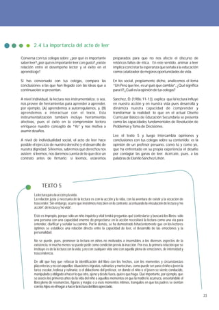 2.4 La importancia del acto de leer

Conversa con tus colegas sobre: ¿por qué es importante                preparados para que no nos afecte el discurso de
saber leer? ¿por qué es importante leer con gusto? ¿existe            retóricos faltos de ética. En este sentido, animar a leer
relación entre el desempeño lector y el éxito en el                   implica concretar la esperanza que señala a la educación
aprendizaje?                                                          como catalizador de mejores oportunidades de vida.

Si has conversado con tus colegas, compara las                        En los social, propiamente dicho, analicemos el lema
conclusiones a las que han llegado con las ideas que a                “Un Perú que lee, es un país que cambia”, ¿Qué significa
continuación se presentan.                                            para ti? ¿Cuál es la opinión de tus colegas?

A nivel individual, la lectura nos instrumentaliza; o sea,            Sánchez, D. (1986:11-13), explica que la lectura influye
nos provee de herramientas para aprender a aprender,                  en nuestra acción y en nuestra vida pues desarrolla y
por ejemplo, (A) aprendemos a autorregularnos, y, (B)                 dinamiza nuestra capacidad de comprender y
aprendemos a interactuar con el texto. Esta                           transformar la realidad; lo que en el actual Diseño
instrumentalización también incluye herramientas                      Curricular Básico de Educación Secundaria se presenta
afectivas, pues el éxito en la comprensión lectora                    como las capacidades fundamentales de Resolución de
enriquece nuestro concepto de “Yo” y nos motiva a                     Problemas y Toma de Decisiones.
asumir desafíos.
                                                                      Lee el texto 5 y luego intercambia opiniones y
A nivel de individualidad social, el acto de leer hace                conclusiones con tus colegas sobre su contenido; es la
posible el ejercicio de nuestro derecho y el desarrollo de            opinión de un profesor peruano, como tú y como yo,
nuestra dignidad. Si leemos, sabremos qué derechos nos                que ha enfrentado en su propia experiencia el desafío
asisten; si leemos, nos daremos cuenta de lo que dice un              por contagiar las ganas de leer. Acércate, pues, a las
contrato antes de firmarlo; si leemos, estaremos                      palabras de Danilo Sánchez Lihón.




               TEXTO 5
         La lectura para la acción y la vida.
         La relación justa y necesaria de la lectura es con la acción y la vida, con la aventura de existir y la vocación de
         trascender. Sin embargo, ocurre que insistimos más bien en lo contrario: acentuando la vinculación de lectura y 'no
         acción', de lectura y 'no vida'.

         Esto es impropio, porque sólo un niño inquieto y vital tendrá preguntas qué contestarse y buscará los libros; sólo
         una persona con una capacidad enorme de proyectarse en la acción necesitará la lectura como una vía para
         entender, clarificar y señalar su camino. Por lo demás, se ha demostrado fehacientemente que en los lectores
         óptimos se establece una relación directa entre la capacidad de leer, el desarrollo de las emociones y la
         personalidad.

         No se puede, pues, promover la lectura en niños no motivados o insensibles a los diversos aspectos de la
         existencia; ni mucho menos se puede pedir como condición previa la inacción. Por eso, la primera relación que se
         instituye es de la lectura con la vida, y no con cualquier vida sino con aquella plena de emociones, de intensidad y
         trascendencia.

         De allí que hay que reforzar la identificación del libro con los hechos, con los momentos y circunstancias
         placenteras y no con aquellas situaciones ingratas, rutinarias y mortecinas, como puede ser para el niño o joven la
         tarea escolar, tediosa y rutinaria; o el didactismo del profesor, en donde el niño o el joven se siente conducido,
         manipulado y obligado a hacer lo que otro, ajeno y desde fuera, quiere que haga. Qué importante, por ejemplo, que
         se asocie los primeros años de la vida del niño a aquellos momentos en que la madre lo acurruca, enseñándole el
         libro pleno de resonancias, figuras y magia; o a esos momentos íntimos, tranquilos en que los padres se sientan
         con los hijos en el hogar a hacer la lectura del libro apreciado.

                                                                                                                                  23
 