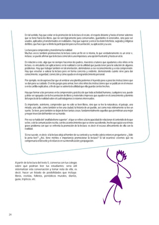 En tal sentido, hay que evitar en la promoción de la lectura el recato, el respeto distante y hasta el temor solemne
              que se tiene hacia los libros, que no son lógicamente para conservarlos, guardarlos ni venerarlos, sino para ser
              usados, aplicados y transformados en realidades. Hay que superar y vencer la visión fetichista, sagrada y religiosa
              del libro, que hace que se limite la participación para su frecuentación, su aplicación y su uso.

              Lectura para comprender y transformar la realidad
              Muchas veces también promovemos la lectura como un fin en sí misma, lo que verdaderamente es un error e,
              incluso, se puede afirmar que la lectura como tal es una impostura, una opción frustrante y hasta un vicio.

              En relación a esto, algo que no siempre hacemos los padres, maestros o tutores que ayudamos a los niños en la
              lectura, es vincularla con aplicaciones en la realidad o con la utilidad que pueda tener para la solución de algunos
              problemas. Hay que trabajar también en tal orientación, abriéndonos a ese reconocimiento y a esta comprensión.
              Hay que enseñar a valorar la lectura pero en forma concreta y evidente, demostrando cuánto sirve para dar
              conocimiento, seguridad, convicción y cómo ayuda en el engrandecimiento personal.

              Por ejemplo, no desaprovechar que al sembrar una plantita podemos ir leyendo paso a paso las instrucciones que
              se dan para su cuidado. O en los juegos para armar, leer a los niños las instrucciones que se publican en el envase
              o en la cartilla explicativa, a fin de que se advierta la utilidad que ella guarda con los hechos.

              Hay que formar a las personas en la comprensión y práctica de que toda actividad humana, cualquiera sea, puede
              y debe ser apoyada con la frecuentación de libros y materiales impresos que ayuden en el conocimiento y dominio
              del aspecto de la realidad sobre el cual trabajamos o estamos interesados.

              Es importante, asimismo, comprender que no sólo se leen libros, sino que se lee la naturaleza, el paisaje, una
              mirada, una calle, como también se lee una ciudad, la historia de un pueblo, así como más íntimamente se lee un
              sueño. Se leen, pero también se dejan de leer tantas cosas; fundamentalmente aquellas que permitirían una mejor
              y mayor inserción del hombre en su mundo.

              Por eso se habla del “analfabetismo superior”, el que se refiere a la incapacidad de relacionar el contenido de lo que
              se lee, o de la comunicación escrita, con los acontecimientos que se viene sucediendo, hecho que quizá sea el más
              grave problema con que se enfrenta la promoción de la lectura: es decir el escaso afincamiento de ella con la
              realidad.

              Si eso sucede, es decir, si la lectura aleja al hombre de su contexto y su medio cabría entonces preguntarse: ¿Vale
              la pena leer? ¿Así, tiene méritos e importancia promocionar la lectura? Si tal ocurriese creemos que no
              compensaría el desvelo y el esfuerzo en su intensificación y propagación.




     A partir de la lectura del texto 5, conversa con tus colegas
     sobre qué podrían leer tus estudiantes; sería útil
     sistematizar esta conversación y tomar nota de ella, es
     decir, hacer un listado de posibilidades que incluya:
     libros, revistas, folletos, periódicos murales, diarios,
     guías, trípticos, etc.




24
 