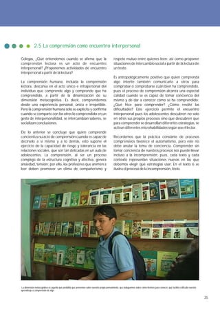 2.5 La comprensión como encuentro interpersonal

Colegas, ¿Qué entendemos cuando se afirma que la                                               respeto mutuo entre quienes leen; así como proponer
comprensión lectora es un acto de encuentro                                                    situaciones de intercambio social a partir de la lectura de
interpersonal? ¿Proponemos actividades de encuentro                                            un texto.
interpersonal a partir de la lectura?
                                                                                               Es antropológicamente positivo que quien comprenda
La comprensión humana, incluida la comprensión                                                 algo intente también comunicarlo a otros para
lectora, descansa en el acto único e intrapersonal del                                         comprobar o comprobarse cuán bien ha comprendido,
individuo que comprende algo y comprende que ha                                                pues el proceso de comprensión alcanza una especial
comprendido, a partir de la dinamización de su                                                 calidad cuando se es capaz de tomar conciencia del
dimensión metacognitiva. Es decir, comprendemos                                                mismo y de dar a conocer cómo se ha comprendido:
desde una experiencia personal, única e irrepetible.                                           ¿Qué hice para comprender? ¿Cómo resolví las
Pero la comprensión humana solo se explicita y confirma                                        dificultades? Este ejercicio permite el encuentro
cuando se comparte con los otros lo comprendido en un                                          interpersonal pues los adolescentes descubren no solo
gesto de interpersonalidad, se intercambian saberes, se                                        en otros sus propios procesos sino que descubren que
socializan conclusiones.                                                                       para comprender se desarrollan diferentes estrategias, se
                                                                                               activan diferentes microhabilidades según sea el lector.
De lo anterior se concluye que quien comprende
concientiza su acto de comprensión cuando es capaz de                                          Recordemos que la práctica constante de procesos
decírselo a sí mismo y a lo demás, esto supone el                                              comprensivos favorece el automatismo, pero este no
ejercicio de la capacidad de riesgo y tolerancia en las                                        debe anular la toma de conciencia. Comprender sin
relaciones sociales, que son tan delicadas en un aula de                                       tomar conciencia de nuestros procesos nos puede llevar
adolescentes. La comprensión, al ser un proceso                                                incluso a la incomprensión; pues, cada texto y cada
complejo de la estructura cognitiva y afectiva, genera                                         contexto representan situaciones nuevas en las que
ansiedad, tensión; por ello, los profesores que animen a                                       debemos elegir qué estrategias usar. En el texto 6 se
leer deben promover un clima de compañerismo y                                                 ilustra el proceso de la incomprensión, léelo.




 La dimensión metacognitiva es aquella que posibilita que pensemos sobre nuestro propio pensamiento, que indaguemos sobre cómo hicimos para conocer, qué facilitó o dificultó nuestro
aprendizaje o comprensión de algo.

                                                                                                                                                                                        25
 