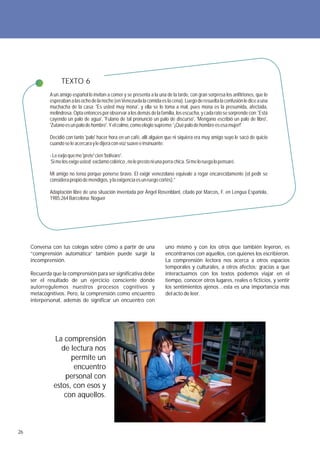 TEXTO 6
             A un amigo español lo invitan a comer y se presenta a la una de la tarde, con gran sorpresa los anfitriones, que lo
             esperaban a las ocho de la noche (en Venezuela la comida es la cena). Luego de resuelta la confusión le dice a una
             muchacha de la casa: 'Es usted muy mona', y ella se lo toma a mal, pues mona es la presumida, afectada,
             melindrosa. Opta entonces por observar a los demás de la familia, los escucha, y cada rato se sorprende con: 'Está
             cayendo un palo de agua', 'Fulano de tal pronunció un palo de discurso', 'Mengano escribió un palo de libro',
             'Zutano es un palo de hombre'. Y el colmo, como elogio supremo: '¡Qué palo de hombre es esa mujer!'

             Decidió con tanto 'palo' hacer hora en un café, allí alguien que ni siquiera era muy amigo suyo le sacó de quicio
             cuando se le acercara y le dijera con voz suave e insinuante:

             - Le exijo que me 'prete' cien 'bolívare'.
              Si me los exige usted exclamó colérico , no le presto ni una perra chica. Si me lo ruega lo pensaré.

             Mi amigo no tenía porque ponerse bravo. El exigir venezolano equivale a rogar encarecidamente (el pedir se
             considera propio de mendigos, y la exigencia es un ruego cortés).”

             Adaptación libre de una situación inventada por Ángel Rosenblant, citado por Marcos, F. en Lengua Española,
             1985:264 Barcelona: Noguer




     Conversa con tus colegas sobre cómo a partir de una                    uno mismo y con los otros que también leyeron, es
     “comprensión automática” también puede surgir la                       encontrarnos con aquellos, con quienes los escribieron.
     incomprensión.                                                         La comprensión lectora nos acerca a otros espacios
                                                                            temporales y culturales, a otros afectos; gracias a que
     Recuerda que la comprensión para ser significativa debe                interactuamos con los textos podemos viajar en el
     ser el resultado de un ejercicio consciente donde                      tiempo, conocer otros lugares, reales o ficticios, y sentir
     autorregulemos nuestros procesos cognitivos y                          los sentimientos ajenos…esta es una importancia más
     metacognitivos. Pero, la comprensión como encuentro                    del acto de leer.
     interpersonal, además de significar un encuentro con




               La comprensión
                  de lectura nos
                     permite un
                      encuentro
                   personal con
               estos, con esos y
                   con aquellos.



26
 