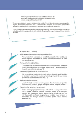 vivir así, no parece que los placeres de los sentidos sean causa de
                     ello. Su alma desea evidentemente alguna otra cosa que no puede
                     expresar, pero que adivina y da a entender'.

     En consecuencia, lo que se busca no es el placer de los sentidos. Una vez obtenido ese placer, acaba por producir
     angustia. Por ese placer no podríamos estar o querer estar toda la vida juntos, nos hastiaríamos, porque todo lo
     que depende de los sentidos se agota, se pierde y busca otras fuentes mayores de satisfacción.

     Lo que buscamos es la totalidad, recuperar la unidad original y el alma única que teníamos en un principio. Solo eso
     calma la angustia de ser una parte de otra parte y estar sin ella, que significa ser y no ser a la vez. El amor es terapia
     de unidad.




                    A) EL SISTEMA DE ESCRIBIR
                    Reconoce y distingue las diferentes letras del alfabeto.
                        Para un estudiante secundaria, el texto En busca de la mitad perdida, no
                        debería significar dificultades en cuanto al reconocimiento de las letras
                        propiamente dichas.
                    Pronuncia las letras del alfabeto.
                        Quizá algunos(as) estudiantes manifiesten dificultad o confusión al leer Júpiter
                        o ginos. Recordemos que la confusión entre la gi/gui y ge/gue es bastante
                        frecuente (¿cómo leemos “cónyuge”?).
                    Sabe cómo se pronuncian las palabras escritas.
                        Esta microhabilidad está en relación con la anterior. Recuerda que la habilidad
                        es saber cómo se pronuncia no, necesariamente, pronunciar de una manera
                        determinada. (Se tratará al respecto en el 2.1)
                    Sabe cómo ordenar las letras.
                        Los estudiantes de secundaria ordenan palabras alfabéticamente; por ejemplo,
                        ordenan la serie: soberbios, griegos, andróginos, división, búsqueda, dulzura.
                    Puede descifrar la escritura hecha a mano.
                        Escribe con sus propias palabras de qué trata el texto y luego puede leer sus
                        propios rasgos caligráficos; también demuestra interés y esfuerzo para
                        entender los manuscritos ajenos. Ayuda mucho al desarrollo de esta
                        microhabilidad la confección cooperativa del periódico mural así como el
                        intercambio de mensajes escritos funcionales (cartas, notas, recados,
                        autógrafos, etc).




38
 