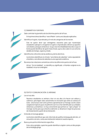 C) GRAMÁTICA Y SINTAXIS
     Sabe controlar la gramática de las distintas partes de la frase.
        En la primera línea identifica “narra Platón” como una cláusula explicativa.
     Identifica el sujeto, el predicado y el resto de categorías de la oración.
        Esto no quiere decir que extraigamos oraciones para que nuestros(as)
        estudiantes subrayen o encajonen el sujeto o el predicado o llenen sus apuntes
        con árboles y bosques sintácticos; lo que esta microhabilidad describe es que el
        lector puede identificar de quién trata el texto, qué se dice sobre él, así como los
        detalles de tiempo, espacio y modo.
     Identifica los referentes de las anáforas y de los deícticos.
        Los lectores identifican en el texto “seres llenos de soberbia” como equivalente
        a hombres, seres llenos de soberbia es una expresión anafórica.
     Reconoce las relaciones semánticas entres las diferentes partes de la frase
        Al leer “Era la totalidad”, se identifica su significado: el hombre original era la
        totalidad, era un ser andrógino.




     D) TEXTO Y COMUNICACIÓN: EL MENSAJE
     Lee en voz alta
        Nuestros estudiantes se animan a leer en voz alta si lo hacen con soltura y
        cadencia; para lograr estas característica es necesario que antes se conozca el
        texto. Una lectura oral como primera aproximación al mensaje escrito estará
        cargada de tropiezos pues visualmente aún no se han identificado sus unidades
        sintácticas y semánticas; es muy conveniente que primero se “ojeé y hojeé” el
        mensaje escrito para que al leerlo oralmente se dinamicen mejor los procesos
        de interpretación a partir de la entonación.
     Entiende el mensaje global.
        Los lectores identifican que este mito trata de justificar la búsqueda del otro, el
        encuentro con otro, como una motivación natural en nuestra especie.
     Busca y encuentra información específica.
        Entre otros ejemplos, quien lee puede identificar a Júpiter como un dios propio
        de la mitología griega.


40
 