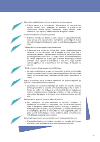 Discrimina las ideas importantes de las secundarias o irrelevantes.
    El lector evidencia la discriminación, diferenciación, de ideas aplicando
    algunas técnicas como: subrayado, el sumillado, la graficación en
    organizadores visuales (mapas conceptuales, mapas mentales, redes
    semánticas) y, por supuesto, también mediante de la palabra hablada.
Comprende el texto con todos sus detalles.
    Debemos entender por detalles no sólo a los que se registran literalmente,
    sobre la línea, sino especialmente a los implícitos como el tipo de texto o
    intención del autor, la ideología del autor, el contexto de producción, entre
    otros.
Traduce determinadas expresiones a otras lenguas.
    El formar parte de un país rico en diversidad cultural y lingüística nos exige
    dinamizar con esta característica las actividades escolares, entre ellas la
    animación a la lectura. Dependiendo de la realidad de nuestros estudiantes
    podemos pedirles que traduzcan a su lengua lo leído, recordemos la variedad
    de familias lingüísticas de nuestro país. Si fueran monolingües podemos
    animarlos a que expresen el contenido de lo leído en su propio dialecto,
    variante regional, o en un determinado nivel de lengua, el coloquial por
    ejemplo.
Divide el texto en sintagmas o partes significativas.
    Las partes significativas de un texto son sus unidades temáticas; en el ejemplo,
    estos sintagmas son: Característica del hombre original, causa del castigo de los
    dioses, ejecución del castigo, consecuencias del castigo, búsqueda de la
    unidad.
Regula la velocidad de la lectura en función de sus propios objetivos y/o
relación a la facilidad o dificultad del texto.
    Los lectores son conscientes del tiempo que les lleva leer un texto, cada uno
    tiene su propio ritmo; al respecto, comparen entre colegas reloj en mano- el
    tiempo que les llevó leer En busca de la mitad perdida. Es muy probable que
    nuestros estudiantes ocupen más tiempo, el doble o el triple; consideremos
    esta variable al programar el tiempo de lectura tanto dentro como fuera del
    aula.
Puede seguir la organización de un texto o de un libro.
    Para comprender un texto informativo es necesario identificar: su
    introducción, su desarrollo sus conclusiones. En el caso de un texto narrativo
    como el del ejemplo, identificaremos: su inicio, su nudo y su desenlace. Si
    fuera un problema de química, física y matemática, se identificarán los datos y
    la consigna (¿Qué debemos de hallar? ¿Qué nos están preguntando? ¿Qué nos
    piden hacer?); la dificultad para resolver problemas radica, en muchos casos,
    en la dificultad para comprender su lectura.
Lee entre líneas, es decir, comprende ideas no formuladas explícitamente.
    El lector identifica información tácita o implícita; por ejemplo, el texto es un
    mito, busca explicar el origen de la necesidad humana de búsqueda.




                                                                                        41
 