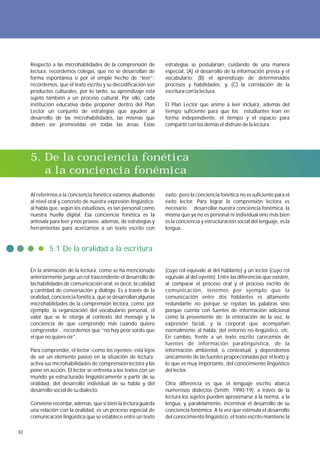 Respecto a las microhablidades de la comprensión de          estrategias se postularían, cuidando de una manera
     lectura, recordemos colegas, que no se desarrollan de        especial: (A) el desarrollo de la información previa y el
     forma espontánea o por el simple hecho de “leer”;            vocabulario; (B) el aprendizaje de determinados
     recordemos, que el texto escrito y su decodificación son     procesos y habilidades; y, (C) la correlación de la
     productos culturales, por lo tanto, su aprendizaje está      escritura con la lectura.
     sujeto también a un proceso cultural. Por ello, cada
     institución educativa debe proponer dentro del Plan          El Plan Lector que anime a leer incluirá, además del
     Lector un conjunto de estrategias que ayuden al              tiempo suficiente para que los estudiantes lean en
     desarrollo de las microhabilidades, las mismas que           forma independiente, el tiempo y el espacio para
     deben ser promovidas en todas las áreas. Estas               compartir con los demás el disfrute de la lectura.




     5. De la conciencia fonética
        a la conciencia fonémica

     Al referirnos a la conciencia fonética estamos aludiendo     éxito; pero la conciencia fonética no es suficiente para el
     al nivel oral y concreto de nuestra expresión lingüística:   éxito lector. Para lograr la comprensión lectora es
     al habla que, según los estudiosos, es tan personal como     necesario desarrollar nuestra conciencia fonémica, la
     nuestra huella digital. Esa conciencia fonética es la        misma que ya no es personal ni individual sino más bien
     antesala para leer y nos provee, además, de estrategias y    es la conciencia y estructuración social del lenguaje, es la
     herramientas para acercarnos a un texto escrito con          lengua.


             5.1 De la oralidad a la escritura

     En la animación de la lectura, como se ha mencionado         (cuyo rol equivale al del hablante) y un lector (cuyo rol
     anteriormente juega un rol trascendente el desarrollo de     equivale al del oyente). Entre las diferencias que existen,
     las habilidades de comunicación oral, es decir, la calidad   al comparar el proceso oral y el proceso escrito de
     y cantidad de conversación y diálogo. Es a través de la      comunicación, tenemos por ejemplo que la
     oralidad, conciencia fonética, que se desarrollan algunas    comunicación entre dos hablantes es altamente
     microhablidades de la comprensión lectora, como, por         redundante no porque se repitan las palabras sino
     ejemplo, la organización del vocabulario personal, el        porque cuenta con fuentes de información adicional
     valor que se le otorga al contexto del mensaje y la          como la proveniente de: la entonación de la voz, la
     conciencia de que comprendo más cuando quiero                expresión facial, y la corporal que acompañan
     comprender…recordemos que “no hay peor sordo que             normalmente al habla, del entorno no-lingüístico, etc.
     el que no quiere oír”.                                       En cambio, frente a un texto escrito carecemos de
                                                                  fuentes de información paralingüística, de la
     Para comprender, el lector -como los oyentes- está lejos     información ambiental, o contextual, y dependemos
     de ser un elemento pasivo en la situación de lectura;        únicamente de las fuentes proporcionadas por el texto y,
     activa sus microhabilidades de comprensión lectora y las     lo que es muy importante, del conocimiento lingüístico
     pone en acción. El lector se enfrenta a los textos con un    del lector.
     mundo ya estructurado lingüísticamente a partir de su
     oralidad, del desarrollo individual de su habla y del        Otra diferencia es que el lenguaje escrito abarca
     desarrollo social de su dialecto.                            numerosos dialectos (Smith, 1990:19); a través de la
                                                                  lectura los sujetos pueden aproximarse a la norma, a la
     Conviene recordar, además, que si bien la lectura guarda     lengua, y, paralelamente, incentivar el desarrollo de su
     una relación con la oralidad, es un proceso especial de      conciencia fonémica. A la vez que estimula el desarrollo
     comunicación lingüística que se establece entre un texto     del conocimiento lingüístico, el texto escrito mantiene la

42
 