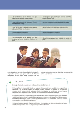 - dé oportunidades a los alumnos para que                      - ofrezca pocas oportunidades para poner en común los
             manifiesten sus puntos de vista personales;                    distintos puntos de vista;

            - haga de la construcción de significados el centro             - se centre en aspectos del texto distintos del significado;
            primordial de todo diálogo;

             - trate de descubrir lo que los alumnos quieren                - decida siempre lo que los alumnos tienen que saber;
             saber antes de hablar sobre los textos;

             - estimule el autodescubrimiento;                              - desapruebe el autodescubrimiento;


             - dé oportunidades a los alumnos para que                      - limite las oportunidades para la puesta en común en
             compartan sus puntos de vista en situaciones de                grupo.
             grupo.




     A continuación se presenta el texto 8 sobre Shi Huang Ti,            colegas sobre cómo podrían dinamizar la conversación
     emperador chino que quiso alterar la historia                        sobre su contenido.
     eliminando al libro; léela, luego, conversa con tus



                   TEXTO 8
             En el siglo III antes de Jesucristo reinó en China el Emperador Shi Huang Ti.

             Shi Huang Ti tuvo la descabellada idea de que su pueblo olvidara cuanto había sucedido antes de que él fuera
             Emperador, y por eso decidió llamarse Shi Huang ti, el Primer Emperador. Su propósito era que la historia
             empezara con él, ya que pretendía fundar una dinastía inmortal y que sus herederos se llamaran Segundo
             Emperador, Tercer Emperador, Cuarto Emperador, así sucesivamente hasta el final de los tiempos.

             El Emperador Shi Huang Ti se percató muy pronto de que los libros eran un gran obstáculo para poner en práctica
             su idea. Había libros en los que se hablaba de los emperadores anteriores a él, Shi Huang Ti, y en ellos se contaban
             las batallas que libraron y los templos y palacios que mandaron construir. Se mencionaban, además los nombres
             de las esposas y de los hijos de los emperadores.

             Shi Huang Ti no podía soportarlo. Él quería ser El Primero. Pero cualquiera que abriera un libro sabría que habían
             existido otros emperadores antes que él y pensaría que su Emperador mentía.

44
 