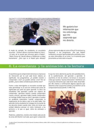 Me gustaría leer
                                                                                                                                       información que
                                                                                                                                       me entretenga,
                                                                                                                                       que me
                                                                                                                                       sorprenda que
                                                                                                                                       me divierta.



     A modo de ejemplo, los estudiantes en secundaria                                               ¿Acaso representa algo así como el Óscar? Si esta fuera su
     escuchan: “Einstein obtuvo el premio Nobel en física”,                                         inquietud, si nos preguntaran: ¿Por qué Nobel?
     “el autor de la novela que leeremos ganó el Nobel”,                                            tendríamos una gran oportunidad para animarlos a leer,
     “María Teresa de Calcuta obtuvo el Nobel por su labor                                          ya están interesados en un tema; es el momento para
     humanitaria”. ¿Pero qué es el Nobel para ellos(as)?                                            presentarles un texto sobre el asunto.




     6. La enseñanza y la animación a la lectura

     Si asumimos que la comprensión de lectura es el proceso                                        lo que lee tiene abierta las puertas del autodidactismo,
     de interacción por la cual cada lector elabora un                                              de la autoformación, del aprender a aprender. Si
     significado, nos preguntamos: ¿Es posible enseñar a                                            asumimos el reto de animar a la lectura es necesario
     comprender a leer? ¿Es posible animar a leer? De ser                                           evitar que nuestras “buenas intenciones” interfieran con
     posible, ¿Qué se debe considerar para animar a leer?                                           el proceso interactivo que cada lector debe desarrollar,
                                                                                                    por ello citamos a continuación algunos aspectos que
     Frente a estas interrogantes es necesario recordar que                                         debemos evitar si queremos animar y no interferir con la
     todo aprendizaje es un acto de construcción activa de                                          comprensión lectora (Smith, F.1990:174):
     significados por parte de quien aprende. Es decir, los
     estudiantes sólo aprenden cuando son capaces de
     comprender: aprenden historia cuando comprenden
     causas y efectos, aprenden inglés cuando comprenden
     un mensaje (Hello! How are you?), aprenden a resolver
     un problema matemático cuando comprenden la
     organización de los datos y qué se les pide hallar. Este
     aprender de los estudiantes se conjuga con el enseñar de
     sus docentes desde cuando éstos, antes de iniciar una
     unidad didáctica piensan en cómo motivarán a los
     primeros o, lo que es igual, cómo los animarán a
     aprender.

     Podemos, y debemos, enseñar a leer desde cada una de
     las áreas del Diseño Curricular, pues quien comprende


      Se alude al Diseño Curricular Básico del Nivel de Educación Secundaria de Menores emitido el 2004, el mismo que a la fecha de la publicación de este Manual está en proceso de
     generalización.

46
 