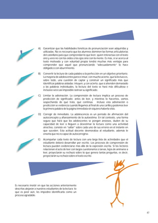 A) Garantizar que las habilidades fonéticas de pronunciación sean adquiridas y
                         utilizadas. No es necesario que los alumnos dominen las formas articulatorias
                         del castellano para que comprendan lo que leen; quien interactúa con el texto
                         oirá y verá no con los oídos o los ojos sino con la mente. Es más, si se acerca al
                         texto motivado y con voluntad propia tendrá muchas más ventajas para
                         comprender que aquel que pronunciando “adecuadamente” lo hace
                         obligado o con aburrimiento.

                      B)   Convertir la lectura de cada palabra a la perfección en un objetivo prioritario.
                           La mayoría de adolescentes parece intuir, con mucho acierto, que la lectura es,
                           sobre todo, una cuestión de captar y construir un significado más que
                           identificar palabras aisladas; intuyen, y con acierto, que si atienden demasiado
                           a las palabras individuales, la lectura del texto se hará más dificultosa e
                           inclusive será casi imposible rastrear su significado.

                      C) Limitar la adivinación. La comprensión de lectura implica un proceso de
                         predicción de significado; antes de leer, y mientras lo hacemos, vamos
                         sospechando de qué trata, qué continúa. Incluso esta adivinación o
                         predicción se evidencia cuando llegamos al final de una carilla y podemos leer
                         la primera palabra de la página inmediata sin siquiera haberla visto.

                      D) Corregir de inmediato. La adolescencia es un periodo de afirmación del
                         autoconcepto y afianzamiento de la autoestima. En tal contexto, una forma
                         segura que hará que los adolescentes se pongan ansiosos, duden de su
                         capacidad de leer o lleguen a desestimar la lectura como una actividad
                         atractiva, consiste en “saltar” sobre cada uno de sus errores en el instante en
                         que suceden. Esta actitud docente desmoraliza al estudiante, además le
                         enseña que no es capaz de autocorregirse.

                      E)   Acompañar cada texto de lectura con una larga lista de actividades que el
                           estudiante deberá desarrollar por escrito. Los procesos de comprensión de
                           lectura pueden evidenciarse más allá de la expresión escrita. Si los lectores
                           relacionan el acto de leer con largos cuestionarios o tareas, lejos de animarse a
                           leer, proyectarán su rechazo sobre lo que genera tantas preguntas, es decir,
                           proyectarán su rechazo sobre el texto escrito.




Es necesario insistir en que las acciones anteriormente
descritas alejarán a nuestros estudiantes de la lectura; lo
que es peor aún, les impedirá identificarla como un
proceso agradable.




                                                                                                               47
 