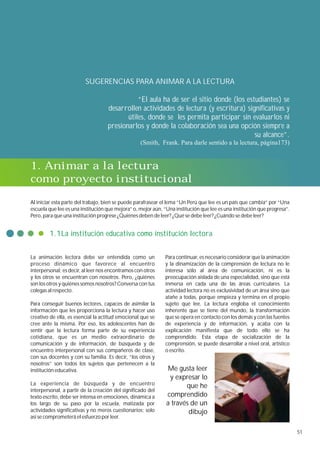SUGERENCIAS PARA ANIMAR A LA LECTURA

                                               “El aula ha de ser el sitio donde (los estudiantes) se
                                    desarrollen actividades de lectura (y escritura) significativas y
                                           útiles, donde se les permita participar sin evaluarlos ni
                                    presionarlos y donde la colaboración sea una opción siempre a
                                                                                         su alcance”.
                                                   (Smith, Frank. Para darle sentido a la lectura, página173)


1. Animar a la lectura
como proyecto institucional

Al iniciar esta parte del trabajo, bien se puede parafrasear el lema “Un Perú que lee es un país que cambia” por “Una
escuela que lee es una institución que mejora” o, mejor aún, “Una institución que lee es una institución que progresa”.
Pero, para que una institución progrese ¿Quiénes deben de leer? ¿Qué se debe leer? ¿Cuándo se debe leer?


        1.1La institución educativa como institución lectora


La animación lectora debe ser entendida como un              Para continuar, es necesario considerar que la animación
proceso dinámico que favorece al encuentro                   y la dinamización de la comprensión de lectura no le
interpersonal; es decir, al leer nos encontramos con otros   interesa sólo al área de comunicación, ni es la
y los otros se encuentran con nosotros. Pero, ¿quiénes       preocupación aislada de una especialidad, sino que está
son los otros y quiénes somos nosotros? Conversa con tus     inmersa en cada una de las áreas curriculares. La
colegas al respecto.                                         actividad lectora no es exclusividad de un área sino que
                                                             atañe a todas, porque empieza y termina en el propio
Para conseguir buenos lectores, capaces de asimilar la       sujeto que lee. La lectura engloba el conocimiento
información que les proporciona la lectura y hacer uso       inherente que se tiene del mundo, la transformación
creativo de ella, es esencial la actitud emocional que se    que se opera en contacto con los demás y con las fuentes
cree ante la misma. Por eso, los adolescentes han de         de experiencia y de información, y acaba con la
sentir que la lectura forma parte de su experiencia          explicación manifiesta que de todo ello se ha
cotidiana, que es un medio extraordinario de                 comprendido. Esta etapa de socialización de la
comunicación y de información, de búsqueda y de              comprensión, se puede desarrollar a nivel oral, artístico
encuentro interpersonal con sus compañeros de clase,         o escrito.
con sus docentes y con su familia. Es decir, “los otros y
nosotros” son todos los sujetos que pertenecen a la
institución educativa.                                         Me gusta leer
                                                               y expresar lo
La experiencia de búsqueda y de encuentro                            que he
interpersonal, a partir de la creación del significado del
texto escrito, debe ser intensa en emociones, dinámica a      comprendido
los largo de su paso por la escuela, matizada por             a través de un
actividades significativas y no meros cuestionarios; solo             dibujo
así se comprometerá el esfuerzo por leer.

                                                                                                                          51
 