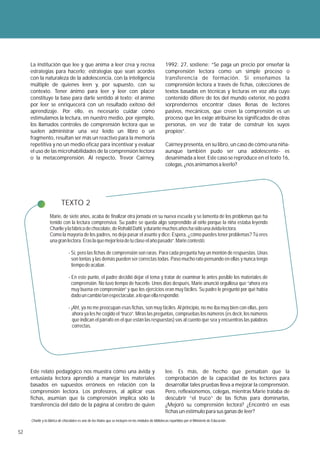 La institución que lee y que anima a leer crea y recrea                                            1992: 27, sostiene: “Se paga un precio por enseñar la
     estrategias para hacerlo; estrategias que sean acordes                                             comprensión lectora como un simple proceso o
     con la naturaleza de la adolescencia, con la inteligencia                                          transferencia de formación. Si enseñamos la
     múltiple de quienes leen y, por supuesto, con su                                                   comprensión lectora a través de fichas, colecciones de
     contexto. Tener ánimo para leer y leer con placer                                                  textos basadas en técnicas y lecturas en voz alta cuyo
     constituye la base para darle sentido al texto; el ánimo                                           contenido difiere de los del mundo exterior, no podrá
     por leer se enriquecerá con un resultado exitoso del                                               sorprendernos encontrar clases llenas de lectores
     aprendizaje. Por ello, es necesario cuidar cómo                                                    pasivos, mecánicos, que creen la comprensión es un
     estimulamos la lectura, en nuestro medio, por ejemplo,                                             proceso que les exige atribuirse los significados de otras
     los llamados controles de comprensión lectora que se                                               personas, en vez de tratar de construir los suyos
     suelen administrar una vez leído un libro o un                                                     propios”.
     fragmento, resultan ser más un reactivo para la memoria
     repetitiva y no un medio eficaz para incentivar y evaluar                                          Cairney presenta, en su libro, un caso de cómo una niña-
     el uso de las microhabilidades de la comprensión lectora                                           aunque también pudo ser una adolescente- es
     o la metacomprensión. Al respecto, Trevor Cairney,                                                 desanimada a leer. Este caso se reproduce en el texto 16,
                                                                                                        colegas, ¿nos animamos a leerlo?




                           TEXTO 2
                  Marie, de siete años, acaba de finalizar otra jornada en su nueva escuela y se lamenta de los problemas que ha
                  tenido con la lectura comprensiva. Su padre se queda algo sorprendido al oírlo porque la niña estaba leyendo
                  Charlie y la fábrica de chocolate, de Rohald Dahl, y durante muchos años ha sido una ávida lectora.
                  Como la mayoría de los padres, no deja pasar el asunto y dice: Espera, ¿cómo puedes tener problemas? Tú eres
                  una gran lectora. Eras la que mejor leía de tu clase el año pasado”. Marie contestó:

                                - Sí, pero las fichas de comprensión son raras. Para cada pregunta hay un montón de respuestas. Unas
                                  son tontas y las demás pueden ser correctas todas. Paso mucho rato pensando en ellas y nunca tengo
                                  tiempo de acabar.

                                - En este punto, el padre decidió dejar el tema y tratar de examinar lo antes posible los materiales de
                                  comprensión. No tuvo tiempo de hacerlo. Unos días después, Marie anunció orgullosa que “ahora era
                                  muy buena en comprensión” y que los ejercicios eran muy fáciles. Su padre le preguntó por qué había
                                  dado un cambio tan espectacular, a lo que ella respondió:

                                - ¡Ah!, ya no me preocupan esas fichas, son muy fáciles. Al principio, no me iba muy bien con ellas, pero
                                   ahora ya les he cogido el “truco”. Miras las preguntas, compruebas los números (es decir, los números
                                   que indican el párrafo en el que están las respuestas) vas al cuento que sea y encuentras las palabras
                                   correctas.




     Este relato pedagógico nos muestra cómo una ávida y                                                lee. Es más, de hecho que pensaban que la
     entusiasta lectora aprendió a manejar los materiales                                               comprobación de la capacidad de los lectores para
     basados en supuestos erróneos en relación con la                                                   desarrollar tales pruebas lleva a mejorar la comprensión.
     comprensión lectora. Los profesores, al aplicar esas                                               Pero, reflexionemos, colegas, mientras Marie trataba de
     fichas, asumían que la comprensión implica sólo la                                                 descubrir “el truco” de las fichas para dominarlas,
     transferencia del dato de la página al cerebro de quien                                            ¿Mejoró su comprensión lectora? ¿Encontró en esas
                                                                                                        fichas un estímulo para sus ganas de leer?
     Charlie y la fábrica de chocolates es uno de los títulos que se incluyen en los módulos de bibliotecas repartidos por el Ministerio de Educación.


52
 