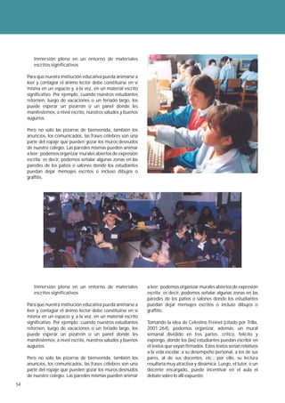 Inmersión plena en un entorno de materiales
        escritos significativos

     Para que nuestra institución educativa pueda animarse a
     leer y contagiar el ánimo lector debe constituirse en sí
     misma en un espacio y, a la vez, en un material escrito
     significativo. Por ejemplo, cuando nuestros estudiantes
     retornen, luego de vacaciones o un feriado largo, los
     puede esperar un pizarrón o un panel donde les
     manifestemos, a nivel escrito, nuestros saludos y buenos
     augurios.

     Pero no solo las pizarras de bienvenida, también los
     anuncios, los comunicados, las frases célebres son una
     parte del ropaje que pueden gozar los muros desnudos
     de nuestro colegio. Las paredes mismas pueden animar
     a leer; podemos organizar murales abiertos de expresión
     escrita; es decir, podemos señalar algunas zonas en las
     paredes de los patios o salones donde los estudiantes
     puedan dejar mensajes escritos o incluso dibujos o
     graffitis.




        Inmersión plena en un entorno de materiales             a leer; podemos organizar murales abiertos de expresión
        escritos significativos                                 escrita; es decir, podemos señalar algunas zonas en las
                                                                paredes de los patios o salones donde los estudiantes
     Para que nuestra institución educativa pueda animarse a    puedan dejar mensajes escritos o incluso dibujos o
     leer y contagiar el ánimo lector debe constituirse en sí   graffitis.
     misma en un espacio y, a la vez, en un material escrito
     significativo. Por ejemplo, cuando nuestros estudiantes    Tomando la idea de Celestine Freinet (citado por Trilla,
     retornen, luego de vacaciones o un feriado largo, los      2001:264), podemos organizar, además, un mural
     puede esperar un pizarrón o un panel donde les             semanal dividido en tres partes: critico, felicito y
     manifestemos, a nivel escrito, nuestros saludos y buenos   expongo, donde los (las) estudiantes puedan escribir en
     augurios.                                                  él textos que vayan firmados. Estos textos serían relativos
                                                                a la vida escolar, a su desempeño personal, a los de sus
     Pero no solo las pizarras de bienvenida, también los       pares, al de sus docentes, etc.; por ello, su lectura
     anuncios, los comunicados, las frases célebres son una     resultaría muy atractiva y dinámica. Luego, el tutor, o un
     parte del ropaje que pueden gozar los muros desnudos       docente encargado, puede incentivar en el aula el
     de nuestro colegio. Las paredes mismas pueden animar       debate sobre lo allí expuesto.
54
 