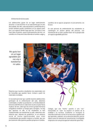 Ambientación de las aulas

     Los adolescentes gozan de un lugar estéticamente              científico de la especie propician el acercamiento a la
     atractivo; es más fácil leer en un aula bonita que en otra    lectura.
     descuidada. Por ello, cada aula desde su ambientación y
     ornato también puede constituirse en un espacio para          En este proceso de ambientación los estudiantes se
     leer y un espacio donde haya que leer. Un lema o una          constituyen en actores plenos del proceso, con
     frase sobre la pizarra, quizá el pensamiento del mes, un      orientación de su tutor, pueden hacer de su propia aula
     cartelito en el macetero describiendo el nombre vulgar y      un espacio agradable para leer.




     Me gusta leer
       en un lugar
     agradable por
          eso voy a
       transformar
          mi salón.




     Dejemos que nuestros estudiantes nos sorprendan con
     las maravillas que pueden hacer, incluso a partir de
     materiales reciclados.

     Es necesario precisar que cuando nuestros adolescentes
     participen de la ambientación del aula, debemos
     contemplar y resaltar sus productos. La mirada aliada de
     la lectura identificará en cada texto escrito un paso hacia
     el placer de leer, sabrá que los errores (y hasta horrores)
     ortográficos tendrán su tiempo para corregirse, no hay        Colegas, que una “hache” ausente o una “ese”
     que apurarse en ello. Si los estudiantes se han               transvertida en “zeta” no frustren el camino de la
     comprometido con transformar su aula, valoremos este          oralidad a la escritura. (Conforme se incorpora la
     esfuerzo que, además de académico, es un esfuerzo             naturaleza del texto escrito en la estructura cognitiva del
     social de mucha significatividad, pues están                  que aprende y, además, en su estructura afectiva, pues lo
     comprobando que pueden mejorar su mundo, que son              valora como un vehículo de comunicación, la ortografía
     precisamente ellos quienes pueden propiciar el cambio.        empezará a ser una preocupación natural de quien lee).


56
 