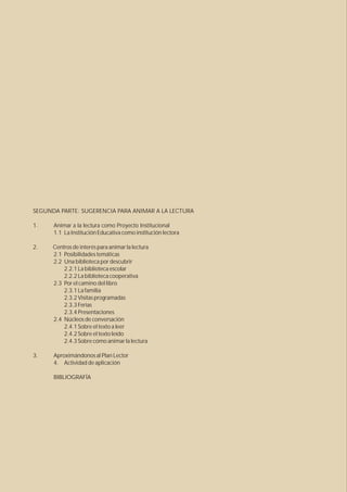 SEGUNDA PARTE: SUGERENCIA PARA ANIMAR A LA LECTURA

1.    Animar a la lectura como Proyecto Institucional
      1.1 La Institución Educativa como institución lectora

2.    Centros de interés para animar la lectura
      2.1 Posibilidades temáticas
      2.2 Una biblioteca por descubrir
          2.2.1 La biblioteca escolar
          2.2.2 La biblioteca cooperativa
      2.3 Por el camino del libro
          2.3.1 La familia
          2.3.2 Visitas programadas
          2.3.3 Ferias
          2.3.4 Presentaciones
      2.4 Núcleos de conversación
          2.4.1 Sobre el texto a leer
          2.4.2 Sobre el texto leído
          2.4.3 Sobre cómo animar la lectura

3.    Aproximándonos al Plan Lector
      4. Actividad de aplicación

      BIBLIOGRAFÍA
 