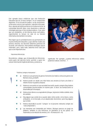 Este ejemplo busca evidenciar que una Institución
     Educativa que lee, lo hace siempre: en un campeonato
     deportivo, en la escuela de padres, en las actuaciones,
     en los lunes cívicos y, por supuesto, cada día en las aulas.
     Pero, además de la perseverancia en el esfuerzo lector, la
     comunidad docente debe crear situaciones y adecuar
     estrategias para que el leer produzca placer, o sea, para
     que sus estudiantes, en las diversas áreas curriculares,
     experimenten la lectura no solo en su función
     informativa sino también recreativa.

     Para lograr que la actividad lectora sea permanente en
     nuestra Institución Educativa, y que además resulte una
     práctica atractiva, los docentes debemos ponernos de
     acuerdo, unir esfuerzos, intercambiar estrategias, buscar
     materiales; pero, sobre todo, debemos tener claro por
     qué es tan importante leer.


        Hacemos inferencias

     Recordemos, colegas, que el desarrollo de inferencias,         significado. Por ejemplo, ¿cuántas inferencias válidas
     como parte del ejercicio lector, permite a quien lee           podemos realizar, si leemos…?:
     extraer información implícita del texto y construir su




                 “Helena compra manzanas”.

                       a)   Helena es una persona de género femenino (no habría certeza de género de
                            llamarse Jesús ¿verdad?).
                       b)   Helena puede ser desde una niña hasta una anciana (si fuera una bebé o
                            infante menor no podría comprar).
                       c)   Helena se encuentra en una sociedad mercantil, puede comprar (hay todavía
                            comunidades premercantiles en nuestro país; es decir, las transacciones se
                            desarrollan por el trueque).
                       d)   Helena tiene dinero o su equivalente (cheque, tarjeta de crédito o débito, letra
                            de cambio).
                       e)   Hay alguien que vende (no se puede saber cómo vende: en la chacra, como
                            ambulante, en el mercado, en un abastecedor electrónico; pero hay alguien
                            que vende).
                       f)   Helena desarrolla la acción “compra” en el presente indicativo simple (no
                            “está comprando”).
                       g)   Las manzanas son compradas por Helena. (Aunque parezca un juego de
                            palabras, también es una inferencia. En gramática es la voz pasiva; en
                            matemática es la relación de simetría, si A = B entonces B = A)




58
 