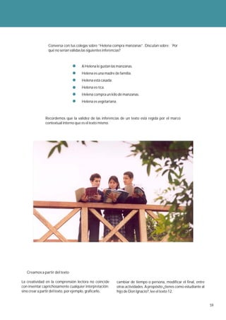 Conversa con tus colegas sobre “Helena compra manzanas”. Discutan sobre: ¨Por
                qué no serían válidas las siguientes inferencias?



                                     A Helena le gustan las manzanas.
                                     Helena es una madre de familia.
                                     Helena está casada.
                                     Helena es rica.
                                     Helena compra un kilo de manzanas.
                                     Helena es vegetariana.



               Recordemos que la validez de las inferencias de un texto está regida por el marco
               contextual interno que es el texto mismo.




   Creamos a partir del texto

La creatividad en la comprensión lectora no coincide       cambiar de tiempo o persona, modificar el final, entre
con inventar caprichosamente cualquier interpretación;     otras actividades. A propósito ¿tienes como estudiante al
sino crear a partir del texto, por ejemplo, graficarlo,    hijo de Don Ignacio?, lee el texto 12.


                                                                                                                       59
 
