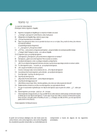 TEXTO 12
              EL HIJO DE DON IGNACIO
             (Participan: minero, ingeniero, chiquillo)

             M:    Ingeniero, ha bajado un chiquillo que se empeña en hablar con usted.
             I:    ¿Conmigo? ¿Qué querrá? ¡Umm! Bueno, anda, hazlo pasar.
             M:    (dirigiéndose al chiquillo) Oiga, el jefe lo espera, baje.
             Ch:   ¿Por qué hay tantas luces encendidas?
             M:    Aquí en la gruta de la mina si no se prenden las luces no se ve ni jota. Día y noche la mina y los mineros
                  necesitan luz artificial.
                   (Cuando llegan donde el ingeniero)
             I:    Y... ¿Qué quieres? ¿Por qué has venido?
             Ch: ¿Eh? Vea... como usted es el ingeniero principal yo...yo quería hablar con usted para pedirle trabajo.
             I:    ¿Trabajo? ¡Bah! Trabajo tú, mírate...eres sólo un chiquillo.
             Ch: Sí, ingeniero; pero, yo soy hijo don Ignacio
             I:    ¿Don Ignacio? ¿Don Ignacio? ¿Recuerda minero a alguien de ese nombre?
             M: Don Ignacio, ¿quién será señor ingeniero? No recuerdo ese nombre.
             Ch: Soy hijo de don Ignacio, señor, su antiguo compadre y amigo Nacho.
             I:    ¡Ah! ¡Tú eres hijo de Don Ignacio! Entremos a la mina, nuestra faena aquí abajo consiste en extraer carbón.
             Ch: Sí, claro ingeniero; pero,... recuerde, yo...yo soy hijo de don Ignacio.
             M: Jefe, voy por un mandil, un casco y un pico.
             I:    Gracias, no busque nada, no necesitamos de eso... ¡Él es hijo de don Ignacio!
             Ch: (sacando pecho) Exacto ingeniero, ya lo entiende...yo soy hijo de don Ignacio.
             I:    A ver hijo repite: “soy-hi-jo- de-don-Ig-na-cio”.
             Ch: Soy-hi-jo-de-don-Ig-na-cio.
             I:    ¡Muy mal! ¡Pésimo! ¡Más fuerte! ...como el hijo de don Ignacio.
             Ch: ¡Soy hii jo de don Iggg naaaa cio!
             I:    ¡Bien! Ahora estuvo mejor. Dime, mientras gritabas ¿has visto caer sólo un grano de mineral?
             Ch: (habla mientras el minero se ríe) No, no señor ingeniero, no cayó nada de mineral.
             I:    Así que ni susurrando ni gritando que eres hijo de don Ignacio cayó un grano de carbón... ¡¿Y... sabes por
                  qué?!
             Ch: Bueno ingeniero, yo creo que...usted, yo...eh...creo que...
             I:    (interrumpiendo enérgicamente) ¡Es muy sencillo! No ha caído nada de carbón porque al mineral le importa
                  un bledo que tú seas hijo de don Ignacio. Y como aquí, lo que hace falta es arrancar el mineral de la gruta,
                  toma este pico, esta pala, ponte el mandil y el casco...y...si trabajas con ellos de firme, ya verás que buenos
                  padres tienes en tú esfuerzo.

             (Texto original de: De Manuel Linares)




     A partir de la lectura dialógica de este texto (uno lee               comprensión a través de alguna de las siguientes
     como minero, otro como ingeniero, otro como chiquillo)                actividades:
     los estudiantes pueden desarrollar su creatividad para la




60
 
