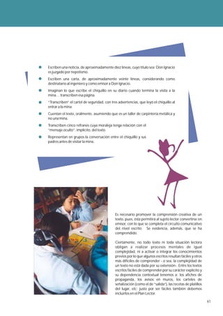 Escriben una noticia, de aproximadamente diez líneas, cuyo título sea: Don Ignacio
es juzgado por nepotismo.
Escriben una carta, de aproximadamente veinte líneas, considerando como
destinatario al ingeniero y como emisor a Don Ignacio.
Imaginan lo que escribe el chiquillo en su diario cuando termina la visita a la
mina… transcriben esa página.
“Transcriben” el cartel de seguridad, con tres advertencias, que leyó el chiquillo al
entrar a la mina.
Cuentan el texto, oralmente, asumiendo que es un taller de carpintería metálica y
no una mina.
Transcriben cinco refranes cuya moraleja tenga relación con el
“mensaje oculto”, implícito, del texto.
Representan en grupos la conversación entre el chiquillo y sus
padres antes de visitar la mina.




                                             Es necesario promover la comprensión creativa de un
                                             texto, pues, ésta permitirá al sujeto lector convertirse en
                                             emisor, con lo que se completa el circuito comunicativo
                                             del nivel escrito. Se evidencia, además, que se ha
                                             comprendido.

                                             Ciertamente, no todo texto ni toda situación lectora
                                             obligan a realizar procesos mentales de igual
                                             complejidad, ni a activar o integrar los conocimientos
                                             previos por lo que algunos escritos resultan fáciles y otros
                                             más difíciles de comprender - o sea, la complejidad de
                                             un texto no está dada por su extensión-. Entre los textos
                                             escritos fáciles de comprender por su carácter explícito y
                                             su dependencia contextual tenemos a: los afiches de
                                             propaganda, los avisos en muros, los carteles de
                                             señalización (como el de “salida”), las recetas de platillos
                                             del lugar, etc; justo por ser fáciles también debemos
                                             incluirlos en el Plan Lector.

                                                                                                            61
 