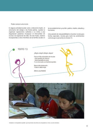 Poder conocer una receta

En alguna actividad escolar como: el día de la madre, el                                        la necesidad de leer y escribir: padres, madres, abuelos y
aniversario del colegio o las fiestas patrias, cuando se                                        hermanos.
organizan exposiciones culinarias o se invita a una
degustación podemos incorporar el intercambio de                                                Una variante de esta posibilidad es inventar recetas para
recetas o la exposición de ellas. De este modo, estamos                                         fechas especiales, recetas para nutrir los sentimientos
incorporando a otros miembros de la familia escolar en                                          como la que se presenta en el texto 13.




                     TEXTO 13
                                                             ¡Alegría, alegrín! ¡Alegría, alegrar!

                                                             Para ser feliz un día debes de mezclar:
                                                             - Unos granitos de esfuerzo
                                                             - Varios puñaditos de amor
                                                             Y, si es necesario, un chorrito de perdón.

                                                             Mueve todo al abrazarte…
                                                             Y todo te saldrá mejor.

                                                             (María Luisa Madrid)




Señalamos la “correspondencia epistolar”, pues hoy tenemos otras formas de correspondencia: vía fax, vía correo electrónico.

                                                                                                                                                             63
 