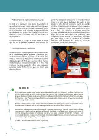 Poder conocer las reglas escritas de un juego                    juego muy apropiado para este fin es “descubriendo el
                                                                         tesoro”. En este juego participan de cuatro a seis
     En cada área curricular bien podría desarrollarse el                jugadores; ellos tienen un mismo punto de partida
     aprendizaje de juegos, cuyas reglas estén escritas, por             donde se le da un sobre con una instrucción breve y clara
     ejemplo: el ajedrez, el dominó, busca palabras, como                (“Busca el siguiente mensaje en el ángulo derecho del
     parte de la motivación o extensión de algunas unidades              arco”); luego de cumplida la primera instrucción
     previa adecuación temática. Así tendríamos: dominó de               continúa buscando, pero deja el mensaje para quienes
     elementos químicos (nombre: símbolo), busca palabras                llegan después; así continúa en varias estaciones, hasta
     de geografía, etc.                                                  que por fin llega a la meta. Un premio muy adecuado
                                                                         para este juego puede ser un libro de contenido
     Otra posibilidad es incorporar juegos donde se tenga                divertido: una antología de chistes, un libro de
     que leer en las jornadas deportivas o recreativas; un               adivinanzas, un refranero, entre otros.


        Saber algo científico y novedoso

     Los adolescentes, por la propia naturaleza del desarrollo
     de su pensamiento, gustan de temas científicos y que,
     además sean novedosos. Tenemos una buena fuente
     entre los libros de los módulos de bibliotecas escolares
     distribuidos por el MED, por ejemplo, el de Plantas
     medicinales más comunes empleadas en el Perú. Para
     motivar a nuestros estudiantes a leer estos materiales
     podemos buscar textos breves que nos sirvan para
     atraerlos al tema.




                   TEXTO 14
             Los remedios han existido desde tiempos inmemoriales. La referencia más antigua a la medicina está en recetas
             escritas sobre tablas de arcilla hace cuatro mil años. Las quince recetas son de un médico sumerio, quien aconseja
             preparar distintos emplastos, lavajes y cataplasmas mezclando semillas molidas, corteza, frutos y hojas, con agua,
             leche, aceite o vino. Para efectos específicos se recomendaba polvo de caparazón de tortuga, excrementos de
             murciélago y pieles de serpiente.

             Estudios cuidadosos revelan que, aunque gran parte de la medicina primitiva no era más que superstición, ciertos
             remedios tradicionales son básicos para el alivio y la cura de muchas enfermedades modernas.

             Los antiguos egipcios tenían una medicina para la ceguera nocturna, que se hacía de hígado de buey. Ahora
             sabemos que el hígado contiene grandes cantidades de vitamina A, cuya falta produce la ceguera nocturna. El
             remedio antiguo más notable, sin embargo, era el que se usaba para curar las heridas infectadas y las
             enfermedades internas. Era pan enmohecido tanto en forma de cataplasma como por vía oral. Ahora sabemos que
             el moho es el origen de la penicilina y otros antibióticos.

             (Tucker, S. Muestras del laboratorio divino, página 139)




64
 