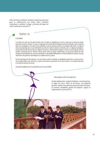 Entre los temas científicos, también resulta muy atractivo
para la adolescencia los temas sobre animales
misteriosos o extraños. Colega, ¿Conocías del gato sin
cola? ¡Conócelo en el texto 15.



               TEXTO 15
         LOS MANX

         Los manx con una raza de gato de pelo corto. El manx se distingue por no tener cola y por su forma de andar,
         parecida a la de los conejos. La raza es originaria de la isla de Man. Aunque hay muchas historias sobre cómo los
         gatos sin cola llegaron a esa isla, lo más probable es que la mutación genética se produjera allí mismo. La falta de
         cola está producida por un gen dominante que afecta a toda la columna vertebral y que, en algunos ejemplares,
         puede provocar alteraciones graves. Algunos cachorros, denominados stumpies, nacen con un amago de cola; los
         rumpies, preferidos por los amantes de los gatos, tienen la grupa redondeada y no presentan atisbo de cola.
         Aunque la mortandad de los cachorros del Manx es alta debido a dificultades en el desarrollo de la columna, los que
         sobreviven a los primeros días llegan a ser adultos fuertes y sanos.

         El manx da impresión de redondez, con una cabeza esférica, pómulos y mandíbula prominentes y cuerpo macizo.
         Tiene pelaje doble, suave por fuera y espeso en el interior, que puede ser de varios colores. Es una gato educado,
         reservado y muy fiel a sus amos.

         (Tomado de Biblioteca de Consulta Microsoft, Encarta 2004)




                                                                          Novedades sobre los deportes

                                                                      A todo adolescente, le gusta el deporte; si no lo practica,
                                                                      lo sigue de cerca, vibra en las barras. Los deportes
                                                                      pueden resultar muy atractivos para fomentar la lectura.
                                                                      Si nuestros estudiantes gustan del deporte, seguro se
                                                                      sorprenderán con el texto 16.




                                                                                                                                    65
 