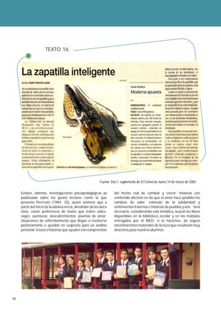 TEXTO 16




                                                           Fuente: Día 1, suplemento de El Comercio, lunes 14 de marzo de 2005.


     Existen, además, investigaciones psicopedagógicas ya            del hecho real de cambiar y crecer; historias con
     publicadas sobre los gustos lectores como la que                contenido afectivo en las que el amor hace posibles los
     presenta Perriconi (1994: 35), quien sostiene que a             cambios de valor; estímulo de la solidaridad y
     partir del inicio de la adolescencia, alrededor de los doce     sentimientos fraternos e historias de pueblos y arte. Será
     años, existe preferencia de textos que traten sobre:            necesario, considerando esta temática, buscar los libros
     viajes; aventuras; descubrimientos; poemas de amor;             disponibles en la biblioteca escolar y en los módulos
     situaciones de enfrentamiento que llegan a resolverse           entregados por el MED; si lo hacemos, de seguro
     positivamente o quedan en suspenso para un análisis             encontraremos materiales de lectura que resultarán muy
     personal; trozos o historias que ayuden a la comprensión        atractivos para nuestros alumnos.




66
 