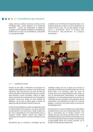 2.1 Una biblioteca por descubrir

Colega, antes de continuar tu lectura conversa con tus        La biblioteca de las Instituciones Educativas debe ser el
homólogos sobre: ¿Existe biblioteca en tu Institución         ambiente grato que acerque a nuestros estudiantes a la
Educativa? ¿Cómo está ambientada la biblioteca?               aventura de leer, pues, a la vez que agudiza su juicio
¿Cuentan con los módulos de biblioteca entregados por         crítico y desempeño social, lo prepara para
el MED? De no contar con una biblioteca ¿Cuál podría          desenvolverse adecuadamente en cualquier
ser una solución viable?                                      circunstancia.




2.1.1    La biblioteca escolar

Durante el año 2005, el Ministerio de Educación ha            estudiantes elijan qué leer. El gusto por la lectura se
implementado bibliotecas escolares en las instituciones       desarrolla con la libre elección del material a leer. En esta
educativas, ellas nos ofrecerán una serie de textos de        lectura libre y sin presiones quien lee entra en
diversa naturaleza, tanto diccionarios, libros de consulta,   comunicación con la expresividad del autor, siendo un
obras literarias y textos recreativos, incluso en inglés.     acto de descubrimiento interpretativo, de desarrollo
Sería conveniente que cada docente de una Institución         imaginativo, y es cada individuo quien marca el ritmo, la
Educativa conozca los títulos de estos módulos de             intensidad con que se introduce en la propuesta, decide
biblioteca, así no sólo se podrá sugerir la lectura de        si desarrolla o no la afinidad con el autor, etc. En pocas
algunos de ellos sino también motivar su elección.            palabras, se animará a leer quien sienta en hacerlo una
                                                              actividad placentera.
Conviene que la biblioteca escolar sea organizada como
un espacio abierto en la escuela, o sea, que su atención      Será necesario, en el marco del Plan Lector, desarrollar la
sea permanente y sin restricciones, donde el placer de        actividad lectora como una actividad placentera. Para
leer esté acompañado de una ornamentación única y             ello es conveniente dar un tiempo semanal a los
atrayente: afiches, dibujos, carteles que reflejen el         adolescentes para esta lectura personal y libre, con la
entusiasmo de los lectores e inciten al contacto con los      posibilidad incluso de que los libros sean llevados a casa,
libros.                                                       en servicio de préstamo, para no romper el contacto que
                                                              se haya podido iniciar con el texto y permitir, así, el
Recordemos que es necesario y estratégico que los             tiempo necesario para la comprensión.

                                                                                                                              67
 