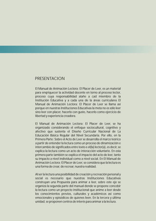 PRESENTACION

El Manual de Animación Lectora: El Placer de Leer, es un material
para enqriquecer la actividad docente en torno al proceso lector,
proceso cuya responsabilidad atañe a cad miembro de la
Institución Educativa y a cada una de la áreas curriculares El
Manual de Animación Lectora: El Placer de Leer se llama así
porque en nuestras Instituciones Educativas la meta no es sólo leer
sino leer con placer, hacerlo con gusto, hacerlo como ejercicio de
libertad y experiencia creadora.

El Manual de Animación Lectora: El Placer de Leer, se ha
organizado considerando el enfoque sociocultural, cognitivo y
afectivo que sustenta el Diseño Curricular Nacional de La
Educación Básica Regular del Nivel Secundaria. Por ello, en la
Primera Parte: Sobre el Acto de Leer se desarrolla el marco teórico
a partir de entender la lectura como un proceso de dinamización e
intercambio de significados entre texto e el(la) lector(a), es decir, se
explica la lectura como un acto de interacción voluntario. En esta
primera parte también se explica el impacto del acto de leer, tanto
su impacto a nivel individual como a nivel social. En El Manual de
Animación Lectora: El Placer de Leer, se considera que la lectura es
una forma de crear, de recrear, nuestra realidad.

Al ser la lectura una posibilidad de creación y recreación personal y
social es necesario que nuestras Instituciones Educativas
construyan una Propuesta para animar a leer, sobre este eje se
organiza la segunda parte del manual donde se propone concebir
la lectura como un proyecto institucional que anime a leer desde
los conocimientos previos, culturales y académicos así como
emocionales y episódicos de quienes leen. En la tercera y última
unidad, se proponen centros de interés para animar a la lectura.
 