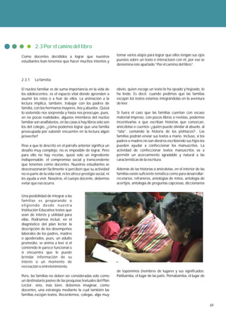 2.3 Por el camino del libro
Como docentes decididos a lograr que nuestros                     tomar varios atajos para lograr que ellos tengan sus ojos
estudiantes lean tenemos que hacer muchos intentos y              puestos sobre un texto e interactúen con él, por eso se
                                                                  denomina este apartado “Por el camino del libro”.



2.3.1    La familia

El núcleo familiar es de suma importancia en la vida de           obvio, quien escoge un texto lo ha ojeado y hojeado, lo
los adolescentes; es el espacio vital donde aprenden a            ha leído. Es decir, cuando pedimos que las familias
asumir los retos o a huir de ellos. La animación a la             escojan los textos estamos integrándolas en la aventura
lectura implica, también, trabajar con los padres de              de leer.
familia, con los hermanos mayores, tíos y abuelos. Quizá
lo sostenido nos sorprenda y hasta nos preocupe, pues,            Si fuera el caso que las familias cuentan con escaso
en no pocas realidades, algunos miembros del núcleo               material impreso, con pocos libros o revistas, podemos
familiar son analfabetos, en las casas si hay libros solo son     incentivarlas a que escriban historias que conozcan,
los del colegio, ¿cómo podemos lograr que una familia             anécdotas o cuentos -¿quién puede olvidar al abuelo, al
preocupada por subsistir encuentre en la lectura algún            “tata”, contando la historia de los pishtacos?-. Las
provecho?                                                         familias podrán enviar sus textos a mano. Incluso, si los
                                                                  padres o madres no son diestros escribiendo sus hijos los
Pese a que lo descrito en el párrafo anterior significa un        pueden ayudar a confeccionar los manuscritos. La
desafío muy complejo, no es imposible de lograr. Pero             actividad de confeccionar textos manuscritos va a
para ello no hay recetas, quizá solo un ingrediente               permitir un acercamiento agradable y natural a las
indispensable: el compromiso social y transcendente               características de la escritura.
que tenemos como docentes. Nuestros estudiantes se
descorazonarán fácilmente si perciben que su actividad            Además de las historias o anécdotas, en el interior de las
no es parte de la vida real, ni les ofrece prestigio social, ni   familias existe suficiente temática como para desarrollar:
les ayuda a vivir. Nosotros, el cuerpo docente, debemos           recetarios, refraneros, antologías de mitos, antología de
evitar que eso ocurra.                                            acertijos, antología de preguntas capciosas, diccionarios


Una posibilidad de integrar a las
familias es preparando o
eligiendo desde nuestra
Institución Educativa textos que
sean de interés y utilidad para
ellas. Podríamos incluir, en el
diagnóstico del plan lector la
descripción de los desempeños
laborales de los padres, madres
o apoderados, pues, un adulto
promedio, se anima a leer si el
contenido le parece funcional o
si encuentra que le puede
brindar información de su
interés o un momento de
recreación o entretenimiento.
                                                                  de topónimos (nombres de lugares y sus significados:
Pero, las familias no deben ser consideradas solo como            Patibamba, el lugar de las patis; Pomabamba, el lugar de
un destinatario pasivo de las pesquisas textuales del Plan
Lector; sino, más bien, debemos imaginar, como
docentes, una estrategia mediante la cual también las
familias escojan textos. Recordemos, colegas, algo muy

                                                                                                                               69
 