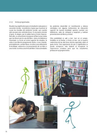 2.3.2    Visitas programadas

     Resulta muy significativo para el estudiante cada paseo o         las podemos desarrollar en coordinación y alianza
     excursión escolar; recordemos el gozo que muestran al             estratégica con algunas instituciones de educación
     cruzar las murallas del ambiente escolar, aun cuando              superior de nuestra localidad, quienes cuentan con
     solo sea para una caminata breve. Es necesario orientar           bibliotecas, salas de cómputo y auspician y realizan
     el gozo, la alegría, por la salida hacia el texto impreso.        presentaciones de libros y revistas.
     Para ello, es conveniente incorporar al Plan Lector visitas
     que nos lleven por la ruta del libro: visita a la biblioteca      Otra posibilidad es salir a leer: leer en el campo,
     municipal, o a la de un centro superior de estudios; la           tendidos en la hierba, o frente al mar, con el susurro
     visita a una librería propiamente dicha, o sea a donde,           cadencioso de las olas tiene efectos especiales sobre el
     principalmente, venden libros; la visita a una editorial de       gusto lector. Esta experiencia de por sí significativa se
     la localidad; asistencia a la presentación de un libro o          puede enriquecer más todavía al incorporar la
     una revista; la visita a una feria del libro. Estas actividades   experiencia creadora para que los estudiantes
                                                                       produzcan sus propios textos.




70
 