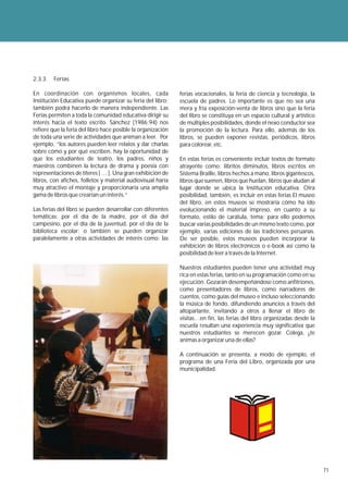 2.3.3    Ferias

En coordinación con organismos locales, cada                  ferias vocacionales, la feria de ciencia y tecnología, la
Institución Educativa puede organizar su feria del libro;     escuela de padres. Lo importante es que no sea una
también podrá hacerlo de manera independiente. Las            mera y fría exposición-venta de libros sino que la feria
Ferias permiten a toda la comunidad educativa dirigir su      del libro se constituya en un espacio cultural y artístico
interés hacia el texto escrito. Sánchez (1986:94) nos         de múltiples posibilidades, donde el nexo conductor sea
refiere que la feria del libro hace posible la organización   la promoción de la lectura. Para ello, además de los
de toda una serie de actividades que animan a leer. Por       libros, se pueden exponer revistas, periódicos, libros
ejemplo, “los autores pueden leer relatos y dar charlas       para colorear, etc.
sobre cómo y por qué escriben, hay la oportunidad de
que los estudiantes de teatro, los padres, niños y            En estas ferias es conveniente incluir textos de formato
maestros combinen la lectura de drama y poesía con            atrayente como: libritos diminutos, libros escritos en
representaciones de títeres [ … ]. Una gran exhibición de     Sistema Braille, libros hechos a mano, libros gigantescos,
libros, con afiches, folletos y material audiovisual haría    libros que suenen, libros que huelan, libros que aludan al
muy atractivo el montaje y proporcionaría una amplia          lugar donde se ubica la Institución educativa. Otra
gama de libros que crearían un interés.”                      posibilidad, también, es incluir en estas ferias El museo
                                                              del libro, en estos museos se mostraría cómo ha ido
Las ferias del libro se pueden desarrollar con diferentes     evolucionando el material impreso, en cuanto a su
temáticas: por el día de la madre, por el día del             formato, estilo de carátula, tema; para ello podemos
campesino, por el día de la juventud, por el día de la        buscar varias posibilidades de un mismo texto como, por
biblioteca escolar; o también se pueden organizar             ejemplo, varias ediciones de las tradiciones peruanas.
paralelamente a otras actividades de interés como: las        De ser posible, estos museos pueden incorporar la
                                                              exhibición de libros electrónicos o e-book así como la
                                                              posibilidad de leer a través de la Internet.

                                                              Nuestros estudiantes pueden tener una actividad muy
                                                              rica en estas ferias, tanto en su programación como en su
                                                              ejecución. Gozarán desempeñándose como anfitriones,
                                                              como presentadores de libros, como narradores de
                                                              cuentos, como guías del museo e incluso seleccionando
                                                              la música de fondo, difundiendo anuncios a través del
                                                              altoparlante, invitando a otros a llenar el libro de
                                                              visitas…en fin, las ferias del libro organizadas desde la
                                                              escuela resultan una experiencia muy significativa que
                                                              nuestros estudiantes se merecen gozar. Colega, ¿te
                                                              animas a organizar una de ellas?

                                                              A continuación se presenta, a modo de ejemplo, el
                                                              programa de una Feria del Libro, organizada por una
                                                              municipalidad.




                                                                                                                           71
 
