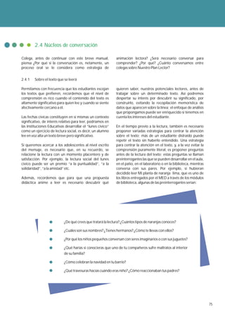 2.4 Núcleos de conversación

Colega, antes de continuar con este breve manual,             animación lectora? ¿Será necesario conversar para
piensa ¿Por qué si la conversación es, netamente, un          comprender? ¿Por qué? ¿Cuánto conversamos entre
proceso oral se le considera como estrategia de               colegas sobre Nuestro Plan Lector?


2.4.1   Sobre el texto que se leerá

Permitamos con frecuencia que los estudiantes escojan         quieren saber, nuestros potenciales lectores, antes de
los textos que prefieren, recordemos que el nivel de          trabajar sobre un determinado texto. Así podremos
comprensión es rico cuando el contenido del texto es          despertar su interés por descubrir su significado, por
altamente significativo para quien lee y cuando se siente     construirlo, evitando la recopilación memorística de
afectivamente cercano a él.                                   datos que aparecen sobre la línea; el enfoque de análisis
                                                              que propongamos puede ser enriquecido si tenemos en
Las fechas cívicas constituyen en sí mismas un contexto       cuenta los intereses del estudiante.
significativo, de interés relativo para leer, podríamos en
las Instituciones Educativas desarrollar el “lunes cívico”    En el tiempo previo a la lectura, también es necesario
como un ejercicio de lectura social, es decir, un alumno      proponer variadas estrategias para centrar la atención
lee en voz alta un texto breve pero significativo.            sobre el texto; más de un estudiante distraído puede
                                                              repetir el texto sin haberlo entendido. Una estrategia
Si queremos acercar a los adolescentes al nivel escrito       para centrar la atención en el texto, y, a la vez evitar la
del mensaje, es necesario que, en su recuerdo, se             comprensión puramente literal, es proponer preguntas
relacione la lectura con un momento placentero y de           antes de la lectura del texto; estas preguntas se llaman
satisfacción. Por ejemplo, la lectura social del lunes        preinterrogantes las que se pueden desarrollar en el aula,
cívico puede ser un premio “a la puntualidad”, “a la          en el patio, en el laboratorio o en la biblioteca, mientras
solidaridad”, “a la amistad” etc.                             conversa con sus pares. Por ejemplo, si hubieran
                                                              decidido leer Mi planta de naranja lima, que es uno de
Además, recordemos que para que una propuesta                 los libros entregados por el MED a través de los módulos
didáctica anime a leer es necesario descubrir qué             de biblioteca, algunas de las preinterrogantes serían:




                            ¿De qué crees que tratará la lectura? ¿Cuántos tipos de naranjas conoces?

                            ¿Cuáles son sus nombres? ¿Tienes hermanos? ¿Cómo te llevas con ellos?

                            ¿Por qué los niños pequeños conversan con seres imaginarios o con sus juguetes?

                            ¿Qué harías si conocieras que uno de tu compañeros sufre maltratos al interior
                            de su familia?

                            ¿Cómo celebran la navidad en tu barrio?

                            ¿Qué travesuras hacías cuándo eras niño? ¿Cómo reaccionaban tus padres?




                                                                                                                            75
 