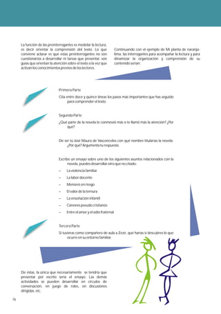 La función de las preinterrogantes es modelar la lectura,
     es decir orientar la comprensión del texto. Lo que                Continuando con el ejemplo de Mi planta de naranja-
     conviene aclarar es que estas preinterrogantes no son             lima, las interrogantes para acompañar la lectura y para
     cuestionarios a desarrollar ni tareas que presentar, son          dinamizar la organización y comprensión de su
     guías que orientan la atención sobre el texto a la vez que        contenido serían:
     activan los conocimientos previos de los lectores.




                              Primera Parte
                              Cita entre doce y quince líneas los pasos más importantes que has seguido
                                    para comprender el texto.


                              Segunda Parte
                              ¿Qué parte de la novela te conmovió más o te llamó más la atención? ¿Por
                                  qué?


                              De ser tú José Mauro de Vasconcelos con qué nombre titularías la novela.
                                   ¿Por qué? Argumenta tu respuesta.


                              Escribe un ensayo sobre uno de los siguientes asuntos relacionados con la
                                    novela, puedes desarrollar otro que no citado:
                              –    La violencia familiar
                              –    La labor docente
                              –    Menores en riesgo
                              –    El valor de la ternura
                              –    La ensoñación infantil
                              –    Cánones pseudo cristianos
                              –    Entre el amor y el odio fraternal


                              Tercera Parte
                              Si tuvieras como compañero de aula a Zezé, qué harías si descubres lo que
                                    ocurre en su entorno familiar.




     De éstas, la única que necesariamente se tendría que
     presentar por escrito sería el ensayo. Las demás
     actividades se pueden desarrollar en círculos de
     conversación, en juego de roles, en discusiones
     dirigidas, etc.

76
 