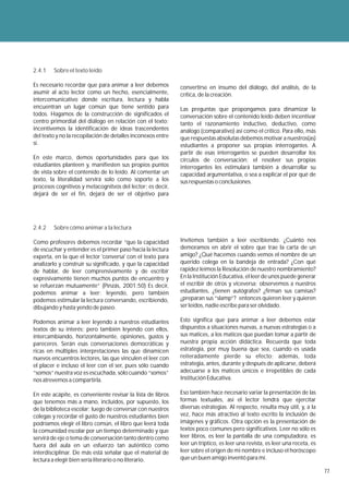 2.4.1   Sobre el texto leído

Es necesario recordar que para animar a leer debemos         convertirse en insumo del diálogo, del análisis, de la
asumir al acto lector como un hecho, esencialmente,          crítica, de la creación.
intercomunicativo donde escritura, lectura y habla
encuentran un lugar común que tiene sentido para             Las preguntas que propongamos para dinamizar la
todos. Hagamos de la construcción de significados el         conversación sobre el contenido leído deben incentivar
centro primordial del diálogo en relación con el texto;      tanto el razonamiento inductivo, deductivo, como
incentivemos la identificación de ideas trascendentes        análogo (comparativo) así como el crítico. Para ello, más
del texto y no la recopilación de detalles inconexos entre   que respuestas absolutas debemos motivar a nuestros(as)
sí.                                                          estudiantes a proponer sus propias interrogantes. A
                                                             partir de esas interrogantes se pueden desarrollar los
En este marco, demos oportunidades para que los              círculos de conversación; el resolver sus propias
estudiantes planteen y, manifiesten sus propios puntos       interrogantes les estimulará también a desarrollar su
de vista sobre el contenido de lo leído. Al comentar un      capacidad argumentativa, o sea a explicar el por qué de
texto, la literalidad servirá solo como soporte a los        sus respuestas o conclusiones.
procesos cognitivos y metacognitvos del lector; es decir,
dejará de ser el fin, dejará de ser el objetivo para




2.4.2   Sobre cómo animar a la lectura

Como profesores debemos recordar “que la capacidad           Invitemos también a leer escribiendo. ¿Cuánto nos
de escuchar y entender es el primer paso hacia la lectura    demoramos en abrir el sobre que trae la carta de un
experta, en la que el lector 'conversa' con el texto para    amigo? ¿Qué hacemos cuando vemos el nombre de un
analizarlo y construir su significado, y que la capacidad    querido colega en la bandeja de entrada? ¿Con qué
de hablar, de leer comprensivamente y de escribir            rapidez leímos la Resolución de nuestro nombramiento?
expresivamente tienen muchos puntos de encuentro y           En la Institución Educativa, el leer de unos puede generar
se refuerzan mutuamente” (Pinzás, 2001:50) Es decir,         el escribir de otros y viceversa; observemos a nuestros
podemos animar a leer: leyendo, pero también                 estudiantes, ¿tienen autógrafos? ¿firman sus camisas?
podemos estimular la lectura conversando, escribiendo,       ¿preparan sus “slamp”? entonces quieren leer y quieren
dibujando y hasta yendo de paseo.                            ser leídos, nadie escribe para ser olvidado.

Podemos animar a leer leyendo a nuestros estudiantes         Esto significa que para animar a leer debemos estar
textos de su interés; pero también leyendo con ellos,        dispuestos a situaciones nuevas, a nuevas estrategias o a
intercambiando, horizontalmente, opiniones, gustos y         sus matices, a los matices que puedan tomar a partir de
pareceres. Serán esas conversaciones democráticas y          nuestra propia acción didáctica. Recuerda que toda
ricas en múltiples interpretaciones las que dinamicen        estrategia, por muy buena que sea, cuando es usada
nuevos encuentros lectores, las que vinculen el leer con     reiteradamente pierde su efecto; además, toda
el placer e incluso el leer con el ser, pues sólo cuando     estrategia, antes, durante y después de aplicarse, deberá
“somos” nuestra voz es escuchada, sólo cuando “somos”        adecuarse a los matices únicos e irrepetibles de cada
nos atrevemos a compartirla.                                 Institución Educativa.

En este acápite, es conveniente revisar la lista de libros   Eso también hace necesario variar la presentación de las
que tenemos más a mano, incluidos, por supuesto, los         formas textuales, así el lector tendrá que ejercitar
de la biblioteca escolar; luego de conversar con nuestros    diversas estrategias. Al respecto, resulta muy útil, y, a la
colegas y recordar el gusto de nuestros estudiantes bien     vez, hace más atractivo al texto escrito la inclusión de
podríamos elegir el libro común, el libro que leerá toda     imágenes y gráficos. Otra opción es la presentación de
la comunidad escolar por un tiempo determinado y que         textos poco comunes pero significativos. Leer no sólo es
servirá de eje o tema de conversación tanto dentro como      leer libros, es leer la pantalla de una computadora, es
fuera del aula en un esfuerzo tan auténtico como             leer un tríptico, es leer una revista, es leer una receta, es
interdisciplinar. De más está señalar que el material de     leer sobre el origen de mi nombre e incluso el horóscopo
lectura a elegir bien sería literario o no literario.        que un buen amigo inventó para mí.

                                                                                                                             77
 