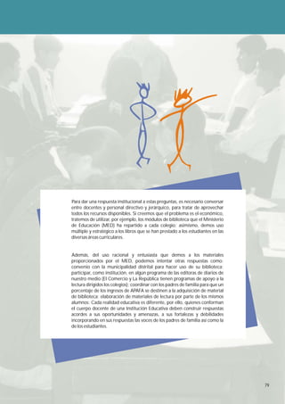 Para dar una respuesta institucional a estas preguntas, es necesario conversar
entre docentes y personal directivo y jerárquico, para tratar de aprovechar
todos los recursos disponibles. Si creemos que el problema es el económico,
tratemos de utilizar, por ejemplo, los módulos de biblioteca que el Ministerio
de Educación (MED) ha repartido a cada colegio; asimismo, demos uso
múltiple y estratégico a los libros que se han prestado a los estudiantes en las
diversas áreas curriculares.


Además, del uso racional y entusiasta que demos a los materiales
proporcionados por el MED, podemos intentar otras respuestas como:
convenio con la municipalidad distrital para hacer uso de su biblioteca;
participar, como institución, en algún programa de las editoras de diarios de
nuestro medio (El Comercio y La República tienen programas de apoyo a la
lectura dirigidos los colegios); coordinar con los padres de familia para que un
porcentaje de los ingresos de APAFA se destinen a la adquisición de material
de biblioteca; elaboración de materiales de lectura por parte de los mismos
alumnos: Cada realidad educativa es diferente, por ello, quienes conforman
el cuerpo docente de una Institución Educativa deben construir respuestas
acordes a sus oportunidades y amenazas, a sus fortalezas y debilidades
incorporando en sus respuestas las voces de los padres de familia así como la
de los estudiantes.




                                                                                   79
 