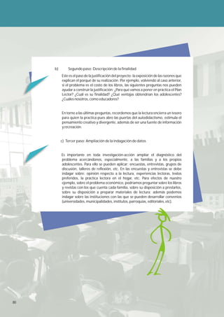 b)       Segundo paso: Descripción de la finalidad
          Este es el paso de la justificación del proyecto: la exposición de las razones que
          explican el porqué de su realización. Por ejemplo, volviendo al caso anterior,
          si el problema es el costo de los libros, las siguientes preguntas nos pueden
          ayudar a construir la justificación: ¿Para qué vamos a poner en práctica el Plan
          Lector? ¿Cuál es su finalidad? ¿Qué ventajas obtendrían los adolescentes?
          ¿Cuáles nosotros, como educadores?


          En torno a las últimas preguntas, recordemos que la lectura encierra un tesoro
          para quien la practica pues abre las puertas del autodidactismo, estimula el
          pensamiento creativo y divergente, además de ser una fuente de información
          y recreación.


          c) Tercer paso: Ampliación de la indagación de datos


          Es importante en toda investigación-acción ampliar el diagnóstico del
          problema acercándonos, especialmente, a las familias y a los propios
          adolescentes. Para ello se pueden aplicar: encuestas, entrevistas, grupos de
          discusión, talleres de reflexión, etc. En las encuestas y entrevistas se debe
          indagar sobre: opinión respecto a la lectura, experiencias lectoras, textos
          preferidos, la práctica lectora en el hogar, etc. Para efectos de nuestro
          ejemplo, sobre el problema económico, podríamos preguntar sobre los libros
          y revistas con los que cuenta cada familia, sobre su disposición a prestarlos,
          sobre su disposición a preparar materiales de lectura; además podemos
          indagar sobre las instituciones con las que se pueden desarrollar convenios
          (universidades, municipalidades, institutos, parroquias, editoriales, etc).




80
 