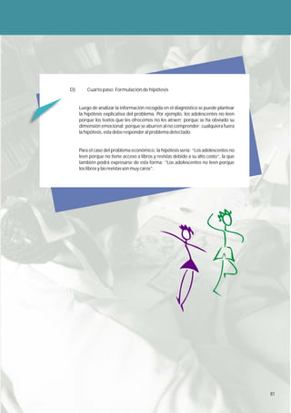 D)       Cuarto paso: Formulación de hipótesis


     Luego de analizar la información recogida en el diagnóstico se puede plantear
     la hipótesis explicativa del problema. Por ejemplo, los adolescentes no leen
     porque los textos que les ofrecemos no les atraen; porque se ha obviado su
     dimensión emocional; porque se aburren al no comprender; cualquiera fuera
     la hipótesis, esta debe responder al problema detectado.


     Para el caso del problema económico, la hipótesis sería: “Los adolescentes no
     leen porque no tiene acceso a libros y revistas debido a su alto costo”, la que
     también podrá expresarse de esta forma: “Los adolescentes no leen porque
     los libros y las revistas son muy caros”.




                                                                                       81
 