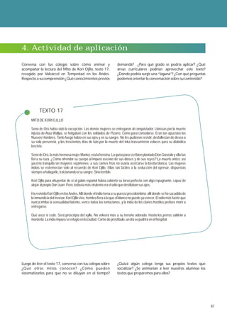 4. Actividad de aplicación

Conversa con tus colegas sobre cómo animar y                           demanda? ¿Para qué grado se podría aplicar? ¿Qué
acompañar la lectura del Mito de Kori Ojllo, texto 17,                 áreas curriculares podrían aprovechar este texto?
recogido por Valcárcel en Tempestad en los Andes.                      ¿Dónde podría surgir una “laguna”? ¿Con qué preguntas
Respecto a su comprensión ¿Qué conocimientos previos                   podemos orientar la conversación sobre su contenido?




            TEXTO 17
      MITO DE KORI OJLLO

      Seno de Oro había sido la excepción. Las demás mujeres se entregaron al conquistador. Llorosas por la muerte
      injusta de Atau Wallpa, se holgaban con los soldados de Pizarro. Como para consolarse. Eran tan apuestos los
      Nuevos Hombres. Tanto fuego había en sus ojos y en su sangre. No les pudieron resistir, desfallecían de deseo a
      su sola presencia, y los trescientos días de luto por la muerte del inka trascurrieron veloces para su diabólica
      lascivia.

      Seno de Oro, la más hermosa mujer Manko, era la heroína. La quiso para sí el bien plantado Don Gonzalo y ella fue
      fiel a su raza. ¿Cómo ofrendar su cuerpo al impuro asesino de sus dioses y de sus reyes? La muerte antes; así
      yacería tranquila sin mayores vejámenes; a sus carnes frías no osaría acercarse la bestia blanca. Las mujeres
      indias se estremecían solo al recuerdo de Kori Ojllo. Ellas tan fáciles a la seducción del opresor, dispuestas
      siempre a halagarle, traicionando a su sangre. Sino terrible.

      Kori Ojllo para ahuyentar de sí al galán español había cubierto su torso perfecto con algo repugnante, capaz de
      alejar al propio Don Juan. Pero, todavía más virulento era el odio que destilaban sus ojos.

      Ha revivido Kori Ojllo en los Andes. Allí donde el indio torna a su pureza precolombina; allí donde se ha sacudido de
      la inmundicia del invasor, Kori Ojllo vive, hembra fiera a la que el blanco no puede ya vencer. El odio más fuerte que
      nunca inhibe la sensualidad latente, vence todas las tentaciones, y la india de los clanes hostiles prefiere morir a
      entregarse.

      Qué asco si cede. Será proscripta del ayllu. No volverá más a su terruño adorado. Hasta los perros saldrán a
      morderla. La india impura se refugia en la ciudad. Carne de prostíbulo, un día se pudrirá en el hospital.




Luego de leer el texto 17, conversa con tus colegas sobre              ¿Quizá algún colega tenga sus propios textos que
¿Qué otros mitos conocen? ¿Cómo pueden                                 socializar? ¿Se animarían a leer nuestros alumnos los
sistematizarlos para que no se diluyan en el tiempo?                   textos que preparemos para ellos?




                                                                                                                               87
 
