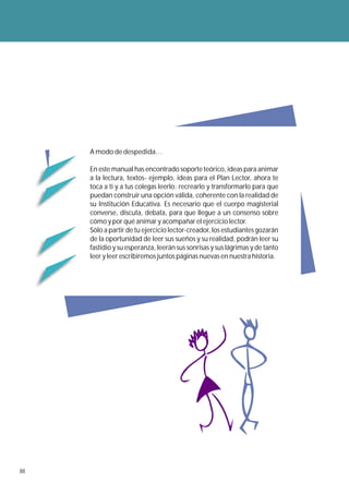 A modo de despedida…

     En este manual has encontrado soporte teórico, ideas para animar
     a la lectura, textos- ejemplo, ideas para el Plan Lector, ahora te
     toca a ti y a tus colegas leerlo: recrearlo y transformarlo para que
     puedan construir una opción válida, coherente con la realidad de
     su Institución Educativa. Es necesario que el cuerpo magisterial
     converse, discuta, debata, para que llegue a un consenso sobre
     cómo y por qué animar y acompañar el ejercicio lector.
     Sólo a partir de tu ejercicio lector-creador, los estudiantes gozarán
     de la oportunidad de leer sus sueños y su realidad, podrán leer su
     fastidio y su esperanza, leerán sus sonrisas y sus lágrimas y de tanto
     leer y leer escribiremos juntos páginas nuevas en nuestra historia.




88
 
