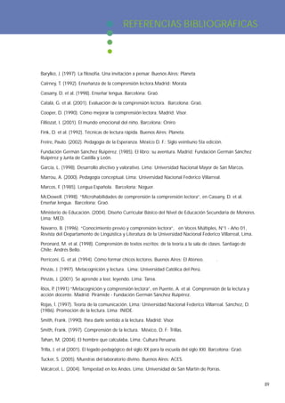 REFERENCIAS BIBLIOGRÁFICAS




Barylko, J. (1997). La filosofía. Una invitación a pensar. Buenos Aires: Planeta

Cairney, T. (1992). Enseñanza de la comprensión lectora.Madrid: Morata

Cassany, D. et al. (1998). Enseñar lengua. Barcelona: Graó.

Catalá, G. et al. (2001). Evaluación de la comprensión lectora. Barcelona: Graó.

Cooper, D. (1990). Cómo mejorar la comprensión lectora. Madrid: Visor.

Filliozat, I. (2001). El mundo emocional del niño. Barcelona: Oniro

Fink, D. et al. (1992). Técnicas de lectura rápida. Buenos Aires: Planeta.

Freire, Paulo. (2002). Pedagogía de la Esperanza. México D. F.: Siglo veintiuno 5ta edición.

Fundación Germán Sánchez Ruipérez. (1985). El libro: su aventura. Madrid: Fundación Germán Sánchez
Ruipérez y Junta de Castilla y León.

García, L. (1998). Desarrollo afectivo y valorativo. Lima: Universidad Nacional Mayor de San Marcos.

Marrou, A. (2000). Pedagogía conceptual. Lima: Universidad Nacional Federico Villarreal.

Marcos, F. (1985). Lengua Española. Barcelona: Noguer.

McDowell. (1998). “Microhabilidades de comprensión la comprensión lectora”, en Cassany, D. et al.
Enseñar lengua. Barcelona: Graó.

Ministerio de Educación. (2004). Diseño Curricular Básico del Nivel de Educación Secundaria de Menores.
Lima: MED.

Navarro, B. (1996). “Conocimiento previo y comprensión lectora”, en Voces Múltiples, N°1 - Año 01,
Revista del Departamento de Lingüística y Literatura de la Universidad Nacional Federico Villarreal, Lima.

Peronard, M. et al. (1998). Comprensión de textos escritos: de la teoría a la sala de clases. Santiago de
Chile: Andrés Bello.

Perriconi, G. et al. (1994). Cómo formar chicos lectores. Buenos Aires: El Ateneo.          .

Pinzás, J. (1997). Metacognición y lectura. Lima: Universidad Católica del Perú.

Pinzás, J. (2001). Se aprende a leer, leyendo. Lima: Tarea.

Ríos, P (1991) “Metacognición y comprensión lectora”, en Puente, A. et al. Comprensión de la lectura y
       .
acción docente. Madrid: Pirámide - Fundación Germán Sánchez Ruipérez.

Rojas, Í. (1997). Teoría de la comunicación. Lima: Universidad Nacional Federico Villarreal. Sánchez, D.
(1986). Promoción de la lectura. Lima: INIDE.

Smith, Frank. (1990). Para darle sentido a la lectura. Madrid: Visor.

Smith, Frank. (1997). Comprensión de la lectura. México, D. F: Trillas.

Tahan, M. (2004). El hombre que calculaba. Lima: Cultura Peruana.

Trilla, J. et al (2001). El legado pedagógico del siglo XX para la escuela del siglo XXI. Barcelona: Graó.

Tucker, S. (2005). Muestras del laboratorio divino. Buenos Aires: ACES.

Valcárcel, L. (2004). Tempestad en los Andes. Lima: Universidad de San Martín de Porras.


                                                                                                             89
 