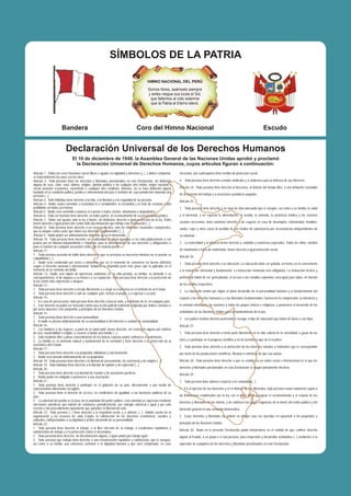 SÍMBOLOS DE LA PATRIA

                                                                                             HIMNO NACIONAL DEL PERÚ

                                                                                             Somos libres, seámoslo siempre
                                                                                             y antes niegue sus luces el Sol,
                                                                                              que faltemos al voto solemne
                                                                                              que la Patria al Eterno elevó.




                       Bandera                                                      Coro del Himno Nacional                                                                               Escudo


                          Declaración Universal de los Derechos Humanos
                                El 10 de diciembre de 1948, la Asamblea General de las Naciones Unidas aprobó y proclamó
                                  la Declaración Universal de Derechos Humanos, cuyos artículos figuran a continuación:
Artículo 1.- Todos los seres humanos nacen libres e iguales en dignidad y derechos y, (...) deben comportar-        necesario, por cualesquiera otros medios de protección social.
se fraternalmente los unos con los otros.
Artículo 2.- Toda persona tiene los derechos y libertades proclamados en esta Declaración, sin distinción           4. Toda persona tiene derecho a fundar sindicatos y a sindicarse para la defensa de sus intereses.
alguna de raza, color, sexo, idioma, religión, opinión política o de cualquier otra índole, origen nacional o
social, posición económica, nacimiento o cualquier otra condición. Además, no se hará distinción alguna             Artículo 24.- Toda persona tiene derecho al descanso, al disfrute del tiempo libre, a una limitación razonable
fundada en la condición política, jurídica o internacional del país o territorio de cuya jurisdicción dependa una
persona (...).                                                                                                      de la duración del trabajo y a vacaciones periódicas pagadas.
Artículo 3.- Todo individuo tiene derecho a la vida, a la libertad y a la seguridad de su persona.                  Artículo 25.-
Artículo 4.- Nadie estará sometido a esclavitud ni a servidumbre; la esclavitud y la trata de esclavos están
prohibidas en todas sus formas.                                                                                     1. Toda persona tiene derecho a un nivel de vida adecuado que le asegure, así como a su familia, la salud
Artículo 5.- Nadie será sometido a torturas ni a penas o tratos crueles, inhumanos o degradantes.
Artículo 6.- Todo ser humano tiene derecho, en todas partes, al reconocimiento de su personalidad jurídica.         y el bienestar, y en especial la alimentación, el vestido, la vivienda, la asistencia médica y los servicios
Artículo 7.- Todos son iguales ante la ley y tienen, sin distinción, derecho a igual protección de la ley. Todos
tienen derecho a igual protección contra toda discriminación que infrinja esta Declaración (...).                   sociales necesarios; tiene asimismo derecho a los seguros en caso de desempleo, enfermedad, invalidez,
Artículo 8.- Toda persona tiene derecho a un recurso efectivo, ante los tribunales nacionales competentes,          viudez, vejez y otros casos de pérdida de sus medios de subsistencia por circunstancias independientes de
que la ampare contra actos que violen sus derechos fundamentales (...).
Artículo 9.- Nadie podrá ser arbitrariamente detenido, preso ni desterrado.                                         su voluntad.
Artículo 10.- Toda persona tiene derecho, en condiciones de plena igualdad, a ser oída públicamente y con
justicia por un tribunal independiente e imparcial, para la determinación de sus derechos y obligaciones o          2. La maternidad y la infancia tienen derecho a cuidados y asistencia especiales. Todos los niños, nacidos
para el examen de cualquier acusación contra ella en materia penal.
Artículo 11.-                                                                                                       de matrimonio o fuera de matrimonio, tienen derecho a igual protección social.
1. Toda persona acusada de delito tiene derecho a que se presuma su inocencia mientras no se pruebe su
                                                                                                                    Artículo 26.-
culpabilidad (...).
2. Nadie será condenado por actos u omisiones que en el momento de cometerse no fueron delictivos                   1. Toda persona tiene derecho a la educación. La educación debe ser gratuita, al menos en lo concerniente
según el Derecho nacional o internacional. Tampoco se impondrá pena más grave que la aplicable en el
momento de la comisión del delito.                                                                                  a la instrucción elemental y fundamental. La instrucción elemental será obligatoria. La instrucción técnica y
Artículo 12.- Nadie será objeto de injerencias arbitrarias en su vida privada, su familia, su domicilio o su
correspondencia, ni de ataques a su honra o a su reputación. Toda persona tiene derecho a la protección de          profesional habrá de ser generalizada; el acceso a los estudios superiores será igual para todos, en función
la ley contra tales injerencias o ataques.
Artículo 13.-                                                                                                       de los méritos respectivos.
1. Toda persona tiene derecho a circular libremente y a elegir su residencia en el territorio de un Estado.
                                                                                                                    2. La educación tendrá por objeto el pleno desarrollo de la personalidad humana y el fortalecimiento del
2. Toda persona tiene derecho a salir de cualquier país, incluso el propio, y a regresar a su país.
Artículo 14.-                                                                                                       respeto a los derechos humanos y a las libertades fundamentales; favorecerá la comprensión, la tolerancia y
1. En caso de persecución, toda persona tiene derecho a buscar asilo, y a disfrutar de él, en cualquier país.
2. Este derecho no podrá ser invocado contra una acción judicial realmente originada por delitos comunes o          la amistad entre todas las naciones y todos los grupos étnicos o religiosos; y promoverá el desarrollo de las
por actos opuestos a los propósitos y principios de las Naciones Unidas.
Artículo 15.-                                                                                                       actividades de las Naciones Unidas para el mantenimiento de la paz.
1. Toda persona tiene derecho a una nacionalidad.                                                                   3. Los padres tendrán derecho preferente a escoger el tipo de educación que habrá de darse a sus hijos.
2. A nadie se privará arbitrariamente de su nacionalidad ni del derecho a cambiar de nacionalidad.
Artículo 16.-                                                                                                       Artículo 27.-
1. Los hombres y las mujeres, a partir de la edad núbil, tienen derecho, sin restricción alguna por motivos
de raza, nacionalidad o religión, a casarse y fundar una familia (...).                                             1. Toda persona tiene derecho a tomar parte libremente en la vida cultural de la comunidad, a gozar de las
2. Sólo mediante libre y pleno consentimiento de los futuros esposos podrá contraerse el matrimonio.
3. La familia es el elemento natural y fundamental de la sociedad y tiene derecho a la protección de la             artes y a participar en el progreso científico y en los beneficios que de él resulten.
sociedad y del Estado.
                                                                                                                    2. Toda persona tiene derecho a la protección de los intereses morales y materiales que le correspondan
Artículo 17.-
1. Toda persona tiene derecho a la propiedad, individual y colectivamente.                                          por razón de las producciones científicas, literarias o artísticas de que sea autora.
2. Nadie será privado arbitrariamente de su propiedad.
Artículo 18.- Toda persona tiene derecho a la libertad de pensamiento, de conciencia y de religión (...).           Artículo 28.- Toda persona tiene derecho a que se establezca un orden social e internacional en el que los
Artículo 19.- Todo individuo tiene derecho a la libertad de opinión y de expresión (...).
Artículo 20.-                                                                                                       derechos y libertades proclamados en esta Declaración se hagan plenamente efectivos.
1. Toda persona tiene derecho a la libertad de reunión y de asociación pacíficas.                                   Artículo 29.-
2. Nadie podrá ser obligado a pertenecer a una asociación.
Artículo 21.-                                                                                                       1. Toda persona tiene deberes respecto a la comunidad(...).
1. Toda persona tiene derecho a participar en el gobierno de su país, directamente o por medio de
representantes libremente escogidos.                                                                                2. En el ejercicio de sus derechos y en el disfrute de sus libertades, toda persona estará solamente sujeta a
2. Toda persona tiene el derecho de acceso, en condiciones de igualdad, a las funciones públicas de su
país.                                                                                                               las limitaciones establecidas por la ley con el único fin de asegurar el reconocimiento y el respeto de los
3 La voluntad del pueblo es la base de la autoridad del poder público; esta voluntad se expresará mediante          derechos y libertades de los demás, y de satisfacer las justas exigencias de la moral, del orden público y del
elecciones auténticas que habrán de celebrarse periódicamente, por sufragio universal e igual y por voto
secreto u otro procedimiento equivalente que garantice la libertad del voto.                                        bienestar general en una sociedad democrática.
Artículo 22.- Toda persona (...) tiene derecho a la seguridad social, y a obtener, (...) habida cuenta de la
organización y los recursos de cada Estado, la satisfacción de los derechos económicos, sociales y                  3. Estos derechos y libertades no podrán en ningún caso ser ejercidos en oposición a los propósitos y
culturales, indispensables a su dignidad y al libre desarrollo de su personalidad.
Artículo 23.-                                                                                                       principios de las Naciones Unidas.
1. Toda persona tiene derecho al trabajo, a la libre elección de su trabajo, a condiciones equitativas y
                                                                                                                    Artículo 30.- Nada en la presente Declaración podrá interpretarse en el sentido de que confiere derecho
satisfactorias de trabajo y a la protección contra el desempleo.
2. Toda personal tiene derecho, sin discriminación alguna, a igual salario por trabajo igual.                       alguno al Estado, a un grupo o a una persona, para emprender y desarrollar actividades (...) tendientes a la
3. Toda persona que trabaja tiene derecho a una remuneración equitativa y satisfactoria, que le asegure,
así como a su familia, una existencia conforme a la dignidad humana y que será completada, en caso                  supresión de cualquiera de los derechos y libertades proclamados en esta Declaración.
 