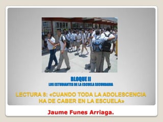BLOQUE II
         LOS ESTUDIANTES DE LA ESCUELA SECUNDARIA

LECTURA 8: «CUANDO TODA LA ADOLESCENCIA
      HA DE CABER EN LA ESCUELA»

         Jaume Funes Arriaga.
 